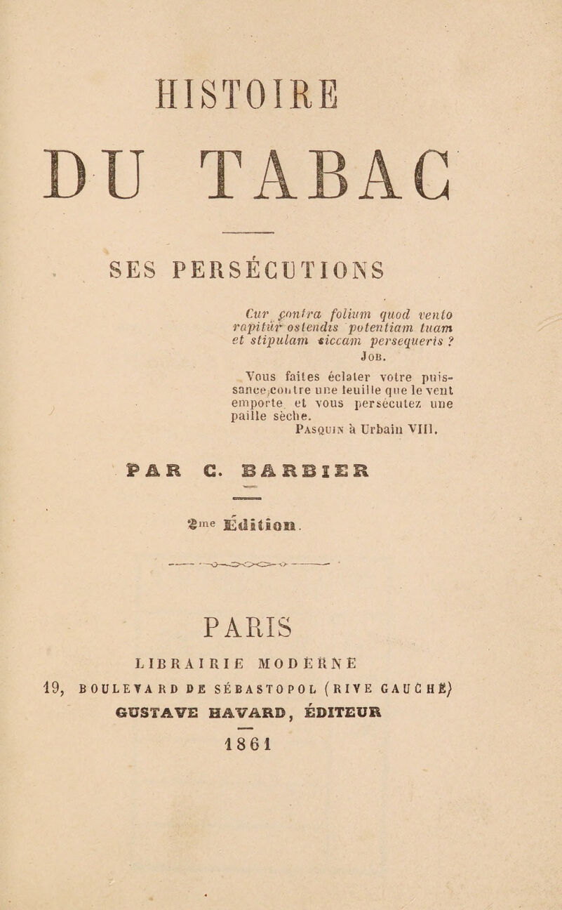 DU TABAC SES PERSÉCUTIONS Ctir ffinfra folium quod vento rapituf- os tendis putentiam tuam et stipulant siccam persequeris ? Job. Vous faites éclater votre puis- sance;coiitre une teuille que le veut emporte et vous persécutez une paille sèche. Pasquin a Urbain Vlll. P&B C. B&RBIER £me Edition. PARIS LIBRAIRIE MODERNE 19, BOÜLETAKD DE SÉBASTOPOL (RIVE GAUCHg) GUSTAVE HAVARD, ÉDITEUR 1861