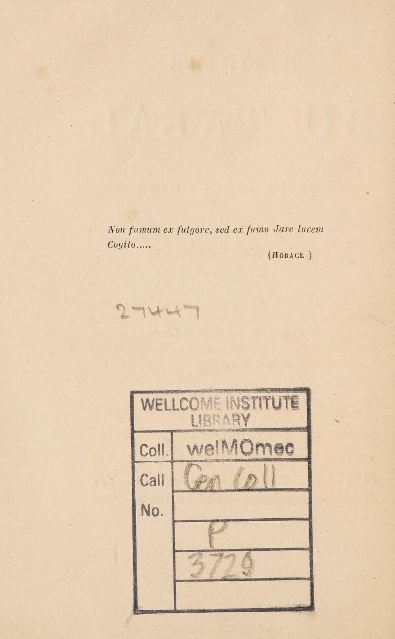 Non finnum ex fulyore, secl ex fumo dure lucetn Corjito. (Horace ) «i.nvJt'-O WELLCOME INSTITUT!. UBPARY_ Coü CaSI foi) No. “T 4^? ^