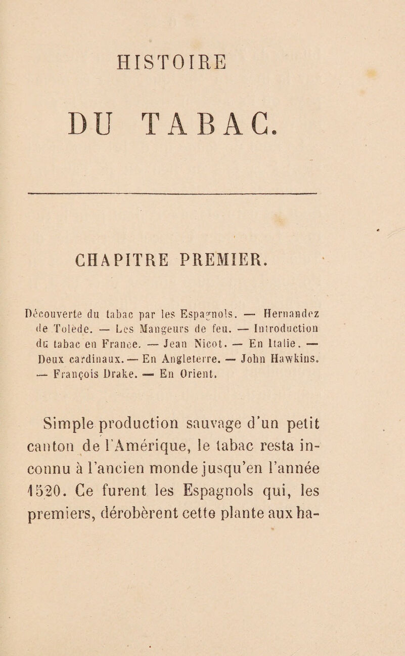 DU TABAC. CHAPITRE PREMIER. Découverte du tabac par les Espagnols. — Hernandez île Tolède. — Les Mangeurs de feu. — Introduction du tabac en France. — Jean Nicot. — En Italie. — Deux cardinaux. — En Angleterre. — John Hawkins. — François Drake. — En Orient. Simple production sauvage d’un petit canton de l’Amérique, le tabac resta in¬ connu à l’ancien monde jusqu’en l’année 1520. Ce furent les Espagnols qui, les premiers, dérobèrent cette plante aux ha-