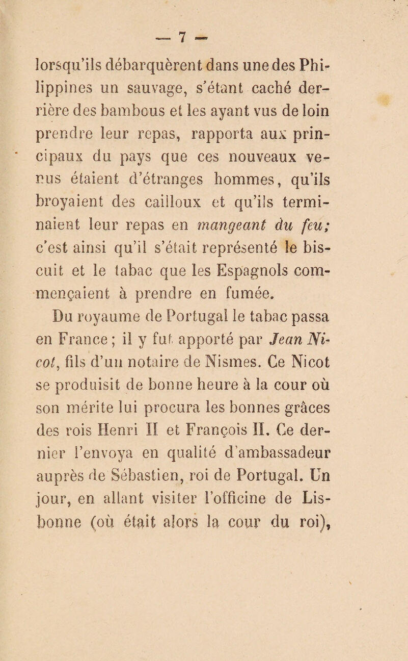 lorsqu’ils débarquèrent dans une des Phi¬ lippines un sauvage, s’étant caché der¬ rière des bambous et les ayant vus de loin prendre leur repas, rapporta aux prin- * cipaux du pays que ces nouveaux ve¬ nus étaient d’étranges hommes, qu’ils broyaient des cailloux et qu’ils termi¬ naient leur repas en mangeant àu feu; c’est ainsi qu’il s’était représenté le bis¬ cuit et le tabac que les Espagnols com¬ mençaient à prendre en fumée. Du royaume de Portugal le tabac passa en France ; il y fut apporté par Jean Ni- col, fils d’un notaire de Nismes. Ce Nicot se produisit de bonne heure à la cour où son mérite lui procura les bonnes grâces des rois Henri II et François IL Ce der¬ nier l’envoya en qualité d’ambassadeur auprès de Sébastien, roi de Portugal. Un jour, en allant visiter l’officine de Lis¬ bonne (où était alors la cour du roi),