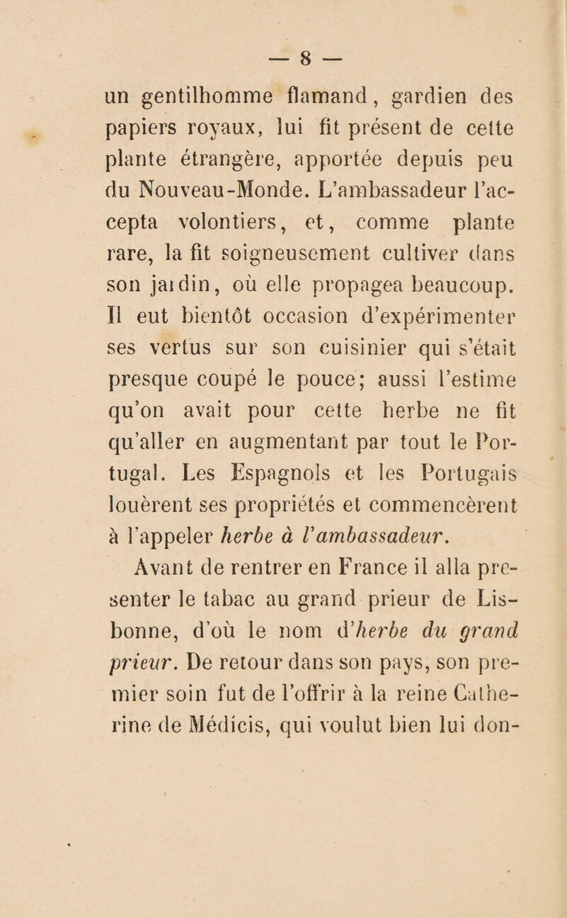 un gentilhomme flamand, gardien des papiers royaux, lui fit présent de cette plante étrangère, apportée depuis peu du Nouveau-Monde. L’ambassadeur l’ac¬ cepta volontiers, et, comme plante rare, la fit soigneusement cultiver dans son jaidin, où elle propagea beaucoup. Il eut bientôt occasion d’expérimenter ses vertus sur son cuisinier qui s’était presque coupé le pouce; aussi l’estime qu’on avait pour cette herbe ne fit qu’aller en augmentant par tout le Por¬ tugal. Les Espagnols et les Portugais louèrent ses propriétés et commencèrent à l’appeler herbe à Vambassadeur. Avant de rentrer en France il alla pré¬ senter le tabac au grand prieur de Lis¬ bonne, d’où le nom d’herbe du fjrand prieur. De retour dans son pays, son pre¬ mier soin fut de l’offrir à la reine Cathe¬ rine de Médicis, qui voulut bien lui don-