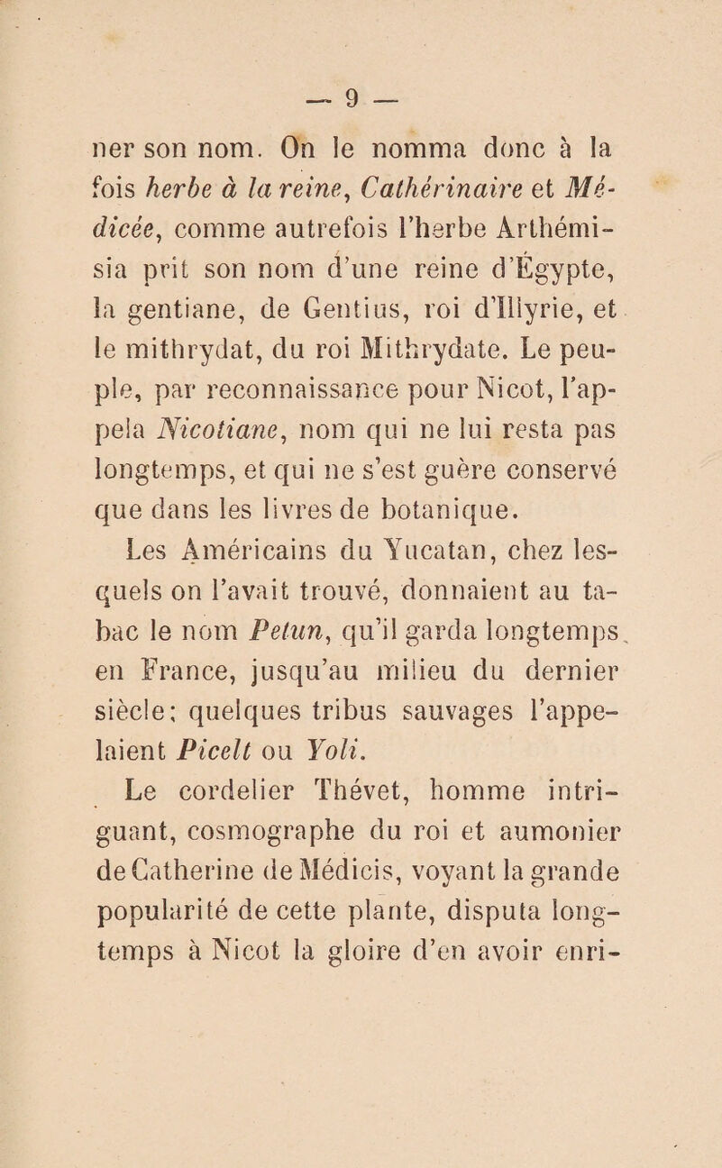 ner son nom. On le nomma donc à la fois herbe à la reine, Cathérinaire et Mé- dicée, comme autrefois l’herbe Arthémi- sia prit son nom d’une reine d’Égypte, la gentiane, de Gentius, roi d’Iiiyrie, et le mithrydat, du roi Mithrydate. Le peu¬ ple, par reconnaissance pour Nicot, l’ap¬ pela Nicotiane, nom qui ne lui resta pas longtemps, et qui ne s’est guère conservé que dans les livres de botanique. Les Américains du Yucatan, chez les¬ quels on l’avait trouvé, donnaient au ta¬ bac le nom Petun, qu’il garda longtemps, en France, jusqu’au milieu du dernier siècle; quelques tribus sauvages l’appe¬ laient Picelt ou Yoli. Le cordelier Thévet, homme intri¬ guant, cosmographe du roi et aumônier de Catherine de Médicis, voyant la grande popularité de cette plante, disputa long¬ temps à Nicot la gloire d’en avoir enri-