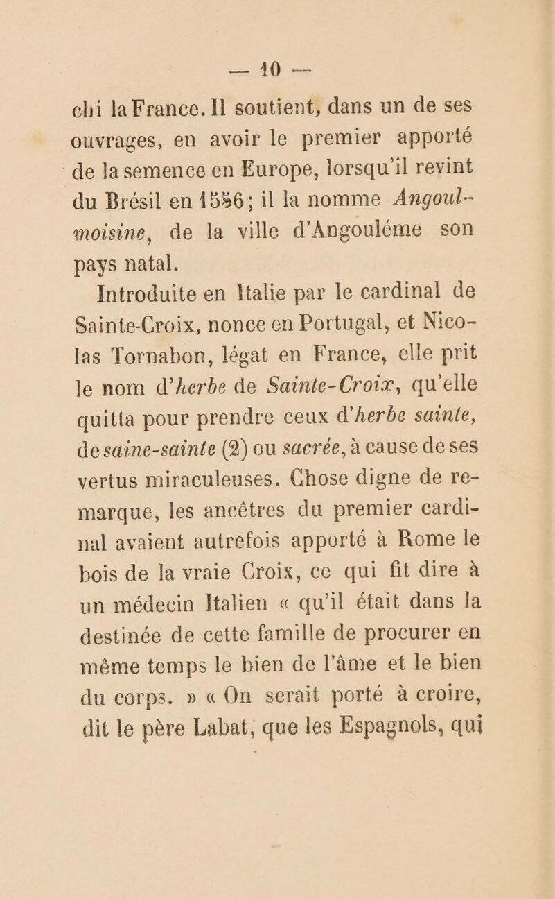 chi la France. Il soutient, dans un de ses ouvrages, en avoir le premier apporté de la semence en Europe, lorsqu’il revint du Brésil en 15^6; il la nomme Angoul- moisine, de la ville d’Angouléme son pays natal. Introduite en Italie par le cardinal de Sainte-Croix, nonce en Portugal, et Nico¬ las Tornabon, légat en France, elle prit le nom d'herbe de Sainte-Croix, qu elle quitta pour prendre ceux d'herbe sainte, de saine-sainte (2) ou sacrée, à cause de ses vertus miraculeuses. Chose digne de re¬ marque, les ancêtres du premier cardi¬ nal avaient autrefois apporté à Rome le bois de la vraie Croix, ce qui fit dire à un médecin Italien « qu’il était dans la destinée de cette famille de procurer en même temps le bien de l’âme et le bien du corps. » a On serait porté à croire, dit le père Labat, que les Espagnols, qui