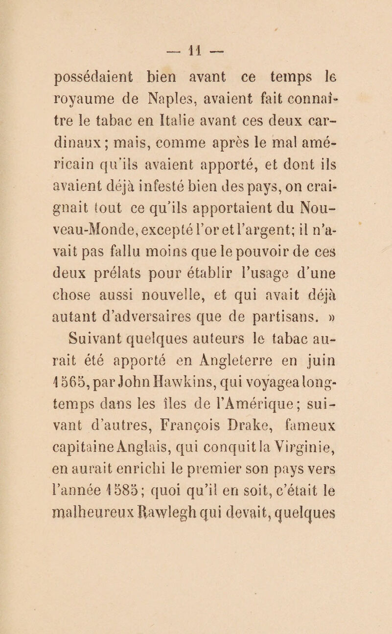 possédaient bien avant ce temps le royaume de Naples, avaient fait connai- tre le tabac en Italie avant ces deux car¬ dinaux; mais, comme après le mal amé¬ ricain qu’ils avaient apporté, et dont ils avaient déjà infesté bien des pays, on crai¬ gnait tout ce qu’ils apportaient du Nou¬ veau-Monde, excepté l’or et l’argent; il n’a¬ vait pas fallu moins que le pouvoir de ces deux prélats pour établir l’usage d’une chose aussi nouvelle, et qui avait déjà autant d’adversaires que de partisans. » Suivant quelques auteurs le tabac au¬ rait été apporté en Angleterre en juin 1565, par John Hawkins, qui voyagea long¬ temps dans les îles de l’Amérique; sui¬ vant d’autres, François Drake, fameux capitaine Anglais, qui conquit la Virginie, en aurait enrichi le premier son pays vers l’année 1585; quoi qu’il en soit, c’était le malheureux Rawlegh qui devait, quelques