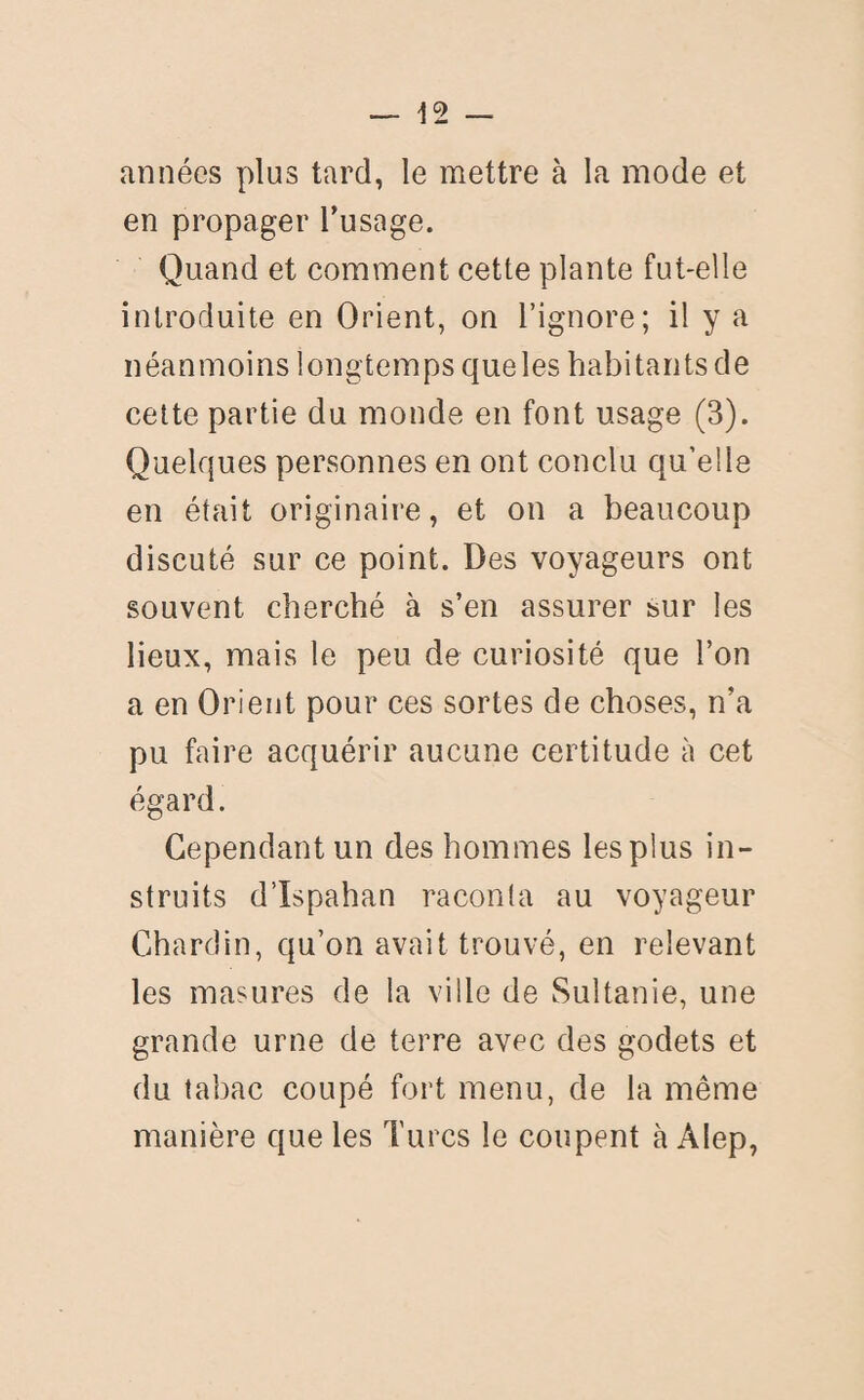 années plus tard, le mettre à la mode et en propager l’usage. Quand et comment cette plante fut-elle introduite en Orient, on l’ignore; il y a néanmoins longtemps que les habitants de cette partie du monde en font usage (3). Quelques personnes en ont conclu qu’elle en était originaire, et on a beaucoup discuté sur ce point. Des voyageurs ont souvent cherché à s’en assurer sur les lieux, mais le peu de curiosité que l’on a en Orient pour ces sortes de choses, n’a pu faire acquérir aucune certitude à cet égard. Cependant un des hommes les plus in¬ struits d’Ispahan raconta au voyageur Chardin, qu’on avait trouvé, en relevant les masures de la ville de Sultanie, une grande urne de terre avec des godets et du tabac coupé fort menu, de la même manière que les Turcs le coupent à Alep,