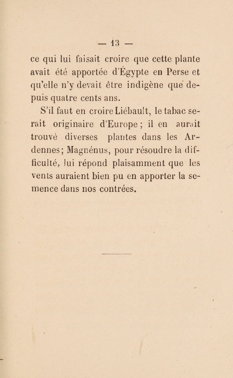 d3 — ce qui lui faisait croire que cette plante avait été apportée d’Égypte en Perse et qu’elle n’y devait être indigène que de¬ puis quatre cents ans. S’il faut en croire Liébault, le tabac se¬ rait originaire d’Europe ; il en aurait trouvé diverses plantes dans les Ar¬ dennes; Magnénus, pour résoudre la dif¬ ficulté, lui répond plaisamment que les vents auraient bien pu en apporter la se¬ mence dans nos contrées.