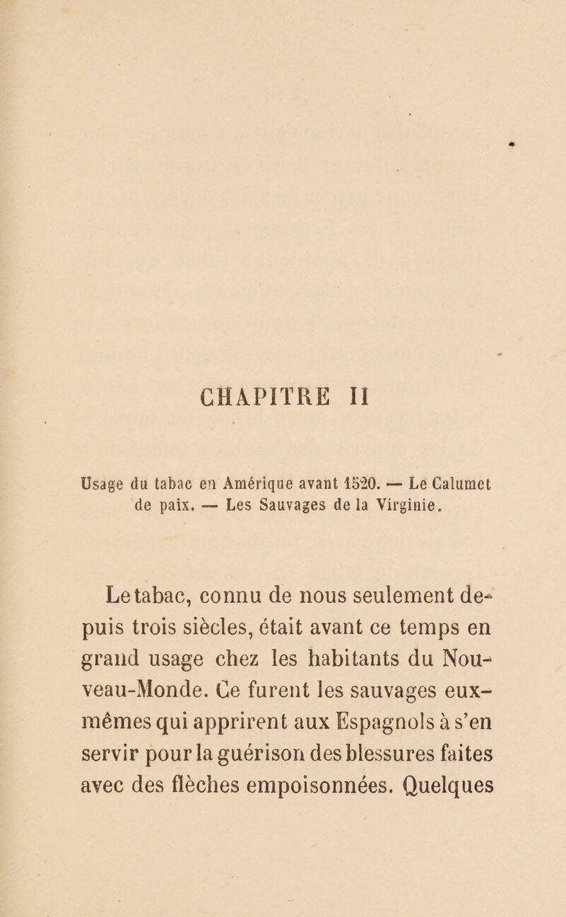 CHAPITRE II Usage du tabac en Amérique avant 1520. — Le Calumet de paix. — Les Sauvages de la Virginie. Le tabac, connu de nous seulement de¬ puis trois siècles, était avant ce temps en grand usage chez les habitants du Nou¬ veau-Monde. Ce furent les sauvages eux- mêmes qui apprirent aux Espagnols à s’en servir pour la guérison des blessures faites avec des flèches empoisonnées. Quelques