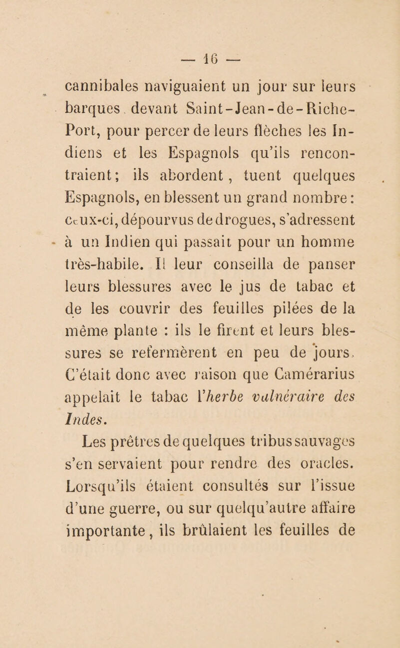 cannibales naviguaient un jour sur leurs barques devant Saint-Jean-de-Riche- Port, pour percer de leurs flèches les In¬ diens et les Espagnols qu’ils rencon¬ traient; ils abordent, tuent quelques Espagnols, en blessent un grand nombre : Ceux-ci, dépourvus de drogues, s’adressent - à un Indien qui passait pour un homme très-habile. Il leur conseilla de panser leurs blessures avec le jus de tabac et de les couvrir des feuilles pilées de la même plante : ils le firent et leurs bles¬ sures se refermèrent en peu de jours. C’était donc avec raison que Camérarius appelait le tabac l'herbe vulnéraire des Indes. Les prêtres de quelques tribus sauvages s’en servaient pour rendre des oracles. Lorsqu’ils étaient consultés sur l’issue d’une guerre, ou sur quelqu’autre affaire importante, ils brûlaient les feuilles de