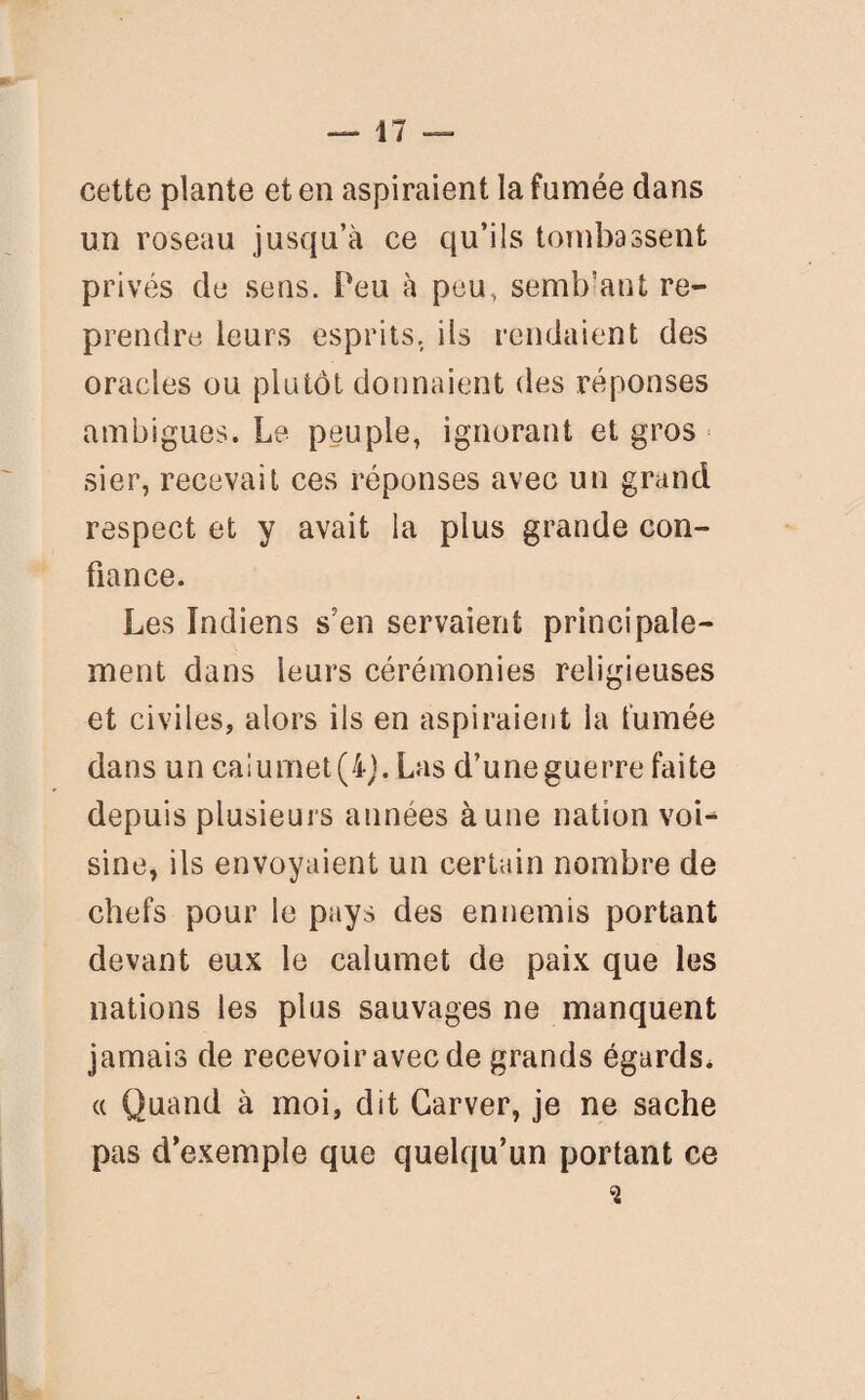 cette plante et en aspiraient la fumée dans un roseau jusqu’à ce qu’ils tombassent privés de sens. Peu à peu, semblant re¬ prendre leurs esprits, ils rendaient des oracles ou plutôt donnaient des réponses ambiguës. Le peuple, ignorant et gros sier, recevait ces réponses avec un grand respect et y avait la plus grande con¬ fiance. Les Indiens s'en servaient principale¬ ment dans leurs cérémonies religieuses et civiles, alors ils en aspiraient la fumée dans un calumet (4). Las d’une guerre faite depuis plusieurs années à une nation voi¬ sine, ils envoyaient un certain nombre de chefs pour le pays des ennemis portant devant eux le calumet de paix que les nations les plus sauvages ne manquent jamais de recevoir avec de grands égards, a Quand à moi, dit Garver, je ne sache pas d’exemple que quelqu’un portant ce