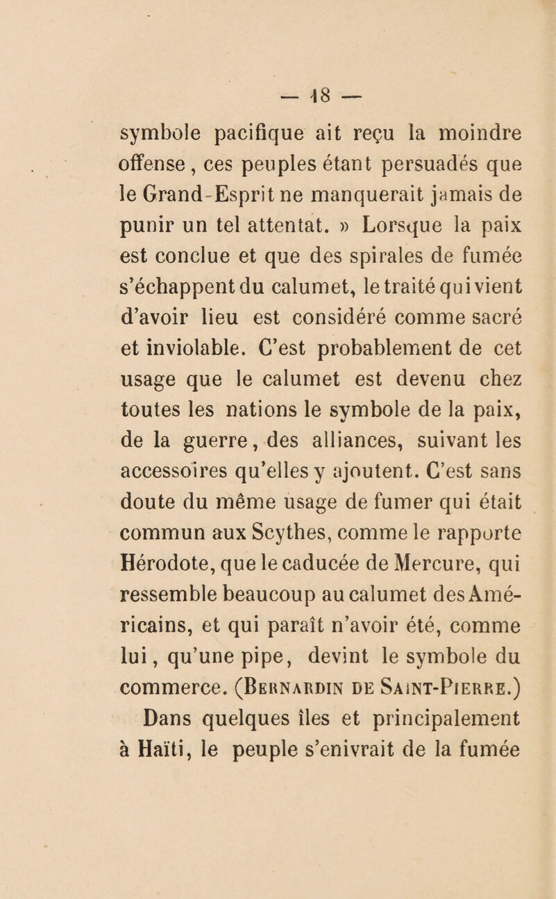 symbole pacifique ait reçu la moindre offense, ces peuples étant persuadés que le Grand-Esprit ne manquerait jamais de punir un tel attentat. » Lorsque la paix est conclue et que des spirales de fumée s’échappent du calumet, le traité qui vient d’avoir lieu est considéré comme sacré et inviolable. C’est probablement de cet usage que le calumet est devenu chez toutes les nations le symbole de la paix, de la guerre, des alliances, suivant les accessoires qu’elles y ajoutent. C’est sans doute du même usage de fumer qui était commun aux Scythes, comme le rapporte Hérodote, que le caducée de Mercure, qui ressemble beaucoup au calumet des Amé¬ ricains, et qui paraît n’avoir été, comme lui, qu’une pipe, devint le symbole du commerce. (Bernardin de Saint-Pierre.) Dans quelques îles et principalement à Haïti, le peuple s’enivrait de la fumée