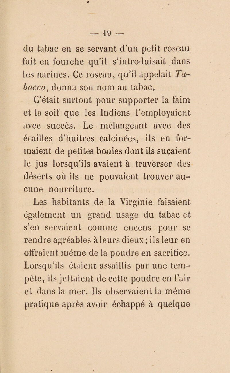 — 49 — du tabac en se servant d’un petit roseau fait en fourche qu’il s’introduisait dans les narines. Ce roseau, qu’il appelait Ta- bacco, donna son nom au tabac. C’était surtout pour supporter la faim et la soif que les Indiens l’employaient avec succès. Le mélangeant avec des écailles d’huîtres calcinées, ils en for¬ maient de petites baules dont ils suçaient le jus lorsqu’ils avaient à traverser des déserts où ils ne pouvaient trouver au¬ cune nourriture. Les habitants de la Virginie faisaient également un grand usage du tabac et s’en servaient comme encens pour se rendre agréables à leurs dieux ; i ls leur en offraient même de la poudre en sacrifice. Lorsqu’ils étaient assaillis par une tem¬ pête, ils jettaient de cette poudre en l’air et dans la mer. ils observaient la même pratique après avoir échappé à quelque