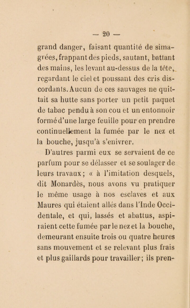 grand danger, faisant quantité de sima¬ grées, frappant des pieds, sautant, battant des mains, les levant au-dessus de la tête, regardant le ciel et poussant des cris dis¬ cordants. Aucun de ces sauvages ne quit¬ tait sa hutte sans porter un petit paquet de tabac pendu à son cou et un entonnoir formé d’une large feuille pour en prendre continuellement la fumée par le nez et la bouche, jusqu’à s’enivrer. D’autres parmi eux se servaient de ce parfum pour se délasser et se soulager de leurs travaux ; « à l’imitation desquels, dit Monardès, nous avons vu pratiquer le même usage à nos esclaves et aux Maures qui étaient allés dans l’Inde Occi¬ dentale, et qui, lassés et abattus, aspi¬ raient cette fumée par le nez et la bouche, demeurant ensuite trois ou quatre heures sans mouvement et se relevant plus frais et plus gaillards pour travailler; ils pren-