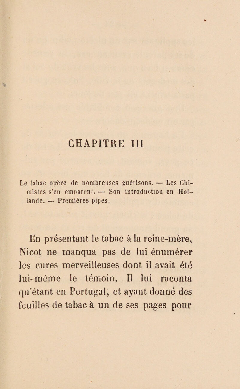 CHAPITRE III Le tabac opère de nombreuses guérisons. — Les Chi¬ mistes s’en emnarenf. — Son introduction en Hol¬ lande. — Premières pipes. En présentant le tabac à la reine-mère* Nicot ne manqua pas de lui énumérer les cures merveilleuses dont il avait été lui-même le témoin. Il lui raconta qu’étant en Portugal, et ayant donné des feuilles de tabac à un de ses pages pour