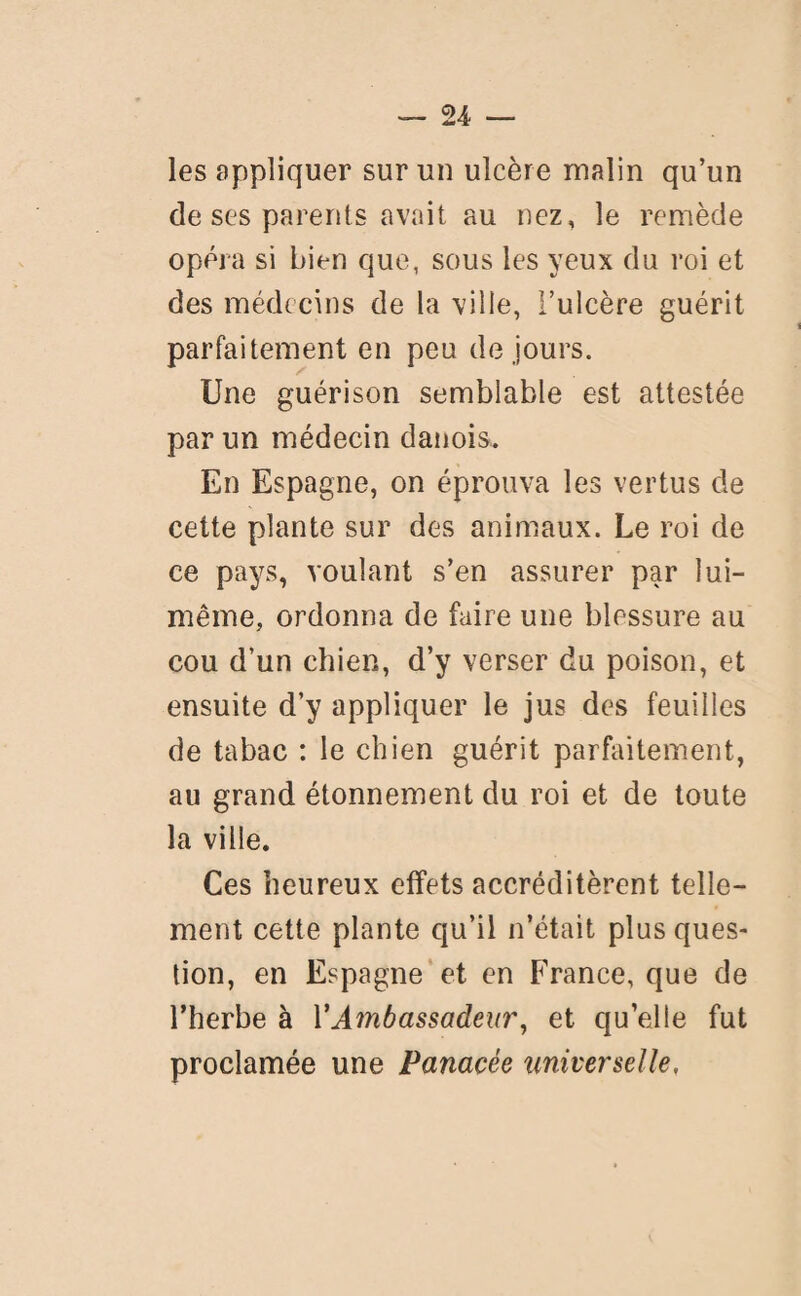 les appliquer sur un ulcère malin qu’un de ses parents avait au nez, le remède opéra si bien que, sous les yeux du roi et des médecins de la ville, l’ulcère guérit parfaitement en peu de jours. Une guérison semblable est attestée par un médecin danois. En Espagne, on éprouva les vertus de cette plante sur des animaux. Le roi de ce pays, voulant s’en assurer par lui- même, ordonna de faire une blessure au cou d’un chien, d’y verser du poison, et ensuite d’y appliquer le jus des feuilles de tabac : le chien guérit parfaitement, au grand étonnement du roi et de toute la ville. Ces heureux effets accréditèrent telle¬ ment cette plante qu’il n’était plus ques¬ tion, en Espagne et en France, que de l’herbe à l’Ambassadeur, et quelle fut proclamée une Panacée universelle,