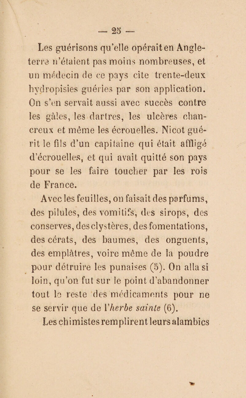 Les guérisons qu’elle opérait en Angle¬ terre n’étaient pas moins nombreuses, et un médecin de ce pays cite trente-deux hydropisies guéries par son application. On s’en servait aussi avec succès contre les gales, les dartres, les ulcères chan- creux et meme les écrouelles. Nicot gué¬ rit le fils d’un capitaine qui était affligé d’écrouelles, et qui avait quitté son pays pour se les faire toucher par les rois de France. Avec les feuilles, on faisait des parfums, des pilules, des vomitifs, des sirops, des conserves, desclystères, des fomentations, descérats, des baumes, des onguents, des emplâtres, voire meme de la poudre pour détruire les punaises (5). On alla si loin, qu’on fut sur le point d’abandonner tout lo reste des médicaments pour ne se servir que de l'herbe sainte (6). Les chimistes remplirent leurs alambics