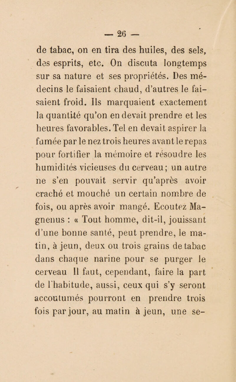 de tabac, on en tira des huiles, des sels, des esprits, etc. On discuta longtemps sur sa nature et ses propriétés. Des mé¬ decins le faisaient chaud, d’autres le fai¬ saient froid. Ils marquaient exactement la quantité qu’on en devait prendre et les heures favorables. Tel en devait aspirer la fumée par le nez trois heures avant le repas pour fortifier la mémoire et résoudre les humidités vicieuses du cerveau; un autre ne s’en pouvait servir qu’après avoir craché et mouché un certain nombre de fois, ou après avoir mangé. Ecoutez Ma- gnenus : « Tout homme, dit-il, jouissant d’une bonne santé, peut prendre, le ma¬ tin, à jeun, deux ou trois grains de tabac dans chaque narine pour se purger le cerveau 11 faut, cependant, faire la part de l'habitude, aussi, ceux qui s’y seront accoutumés pourront en prendre trois fois par jour, au matin à jeun, une se-