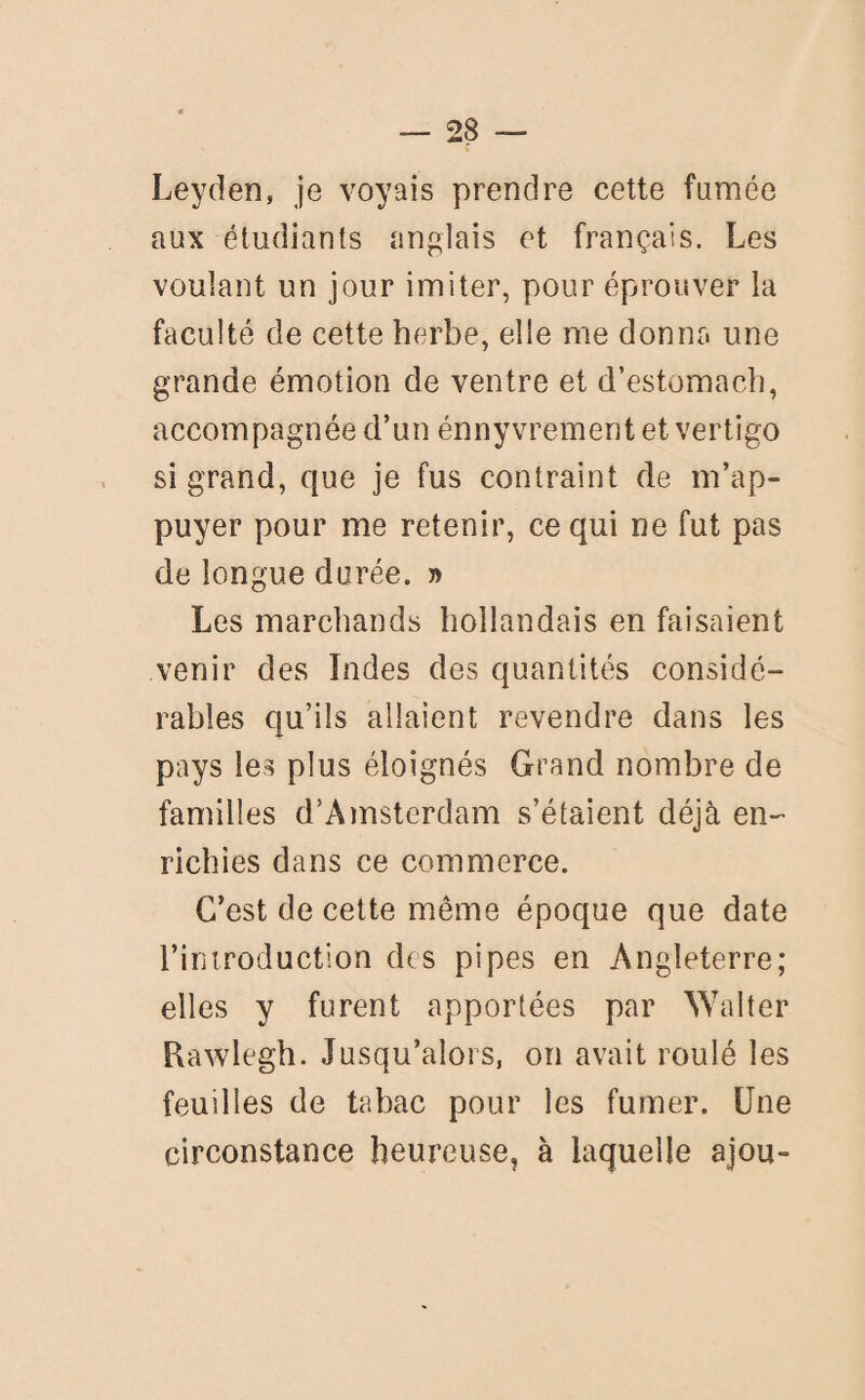 Leyden, je voyais prendre cette famée aux étudiants anglais et français. Les voulant un jour imiter, pour éprouver la faculté de cette herbe, elle me donna une grande émotion de ventre et d’estomach, accompagnée d’un énnyvrement et vertigo si grand, que je fus contraint de m’ap¬ puyer pour me retenir, ce qui ne fut pas de longue durée. » Les marchands hollandais en faisaient venir des Indes des quantités considé¬ rables qu’ils allaient revendre dans les pays les plus éloignés Grand nombre de familles d’Amsterdam s’étaient déjà en¬ richies dans ce commerce. C’est de cette même époque que date l’introduction des pipes en Angleterre; elles y furent apportées par Walter Rawlegh. Jusqu’alors, on avait roulé les feuilles de tabac pour les fumer. Une circonstance heureuse, à laquelle ajou-