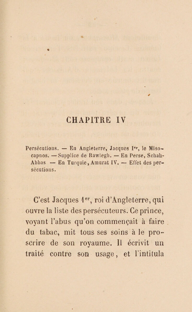 CHAPITRE IV Persécutions. — En Angleterre, Jacques Ier, le Miso- capnos. —Supplice de Rawlegh. — En Perse, Schali- Abbas — En Turquie, Amurat IV. — Effet des per¬ sécutions. C’est Jacques Ier, roi d’Angleterre, qui ouvre la liste des persécuteurs. Ce prince, voyant l’abus qu’on commençait à faire du tabac, mit tous ses soins à le pro¬ scrire de son royaume. Il écrivit un traité contre son usage, et l'intitula