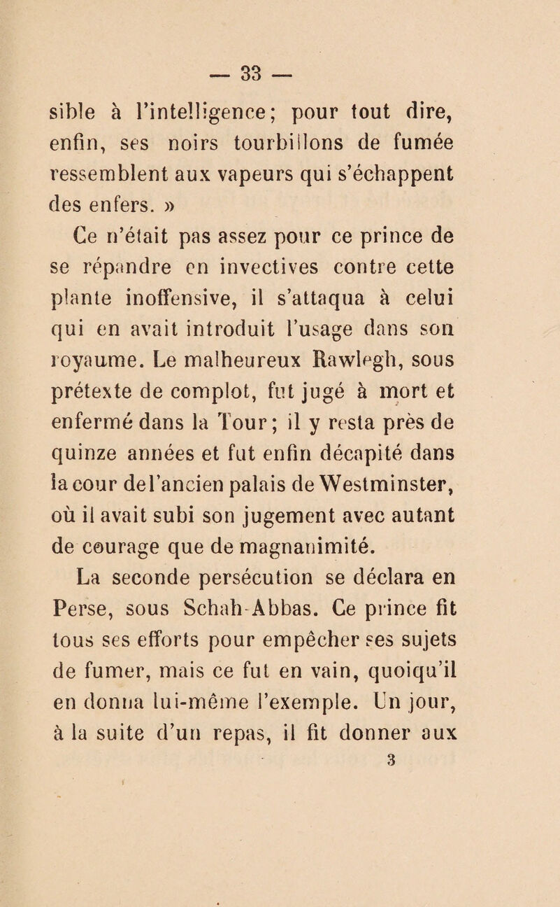 sible à l’intelligence; pour tout dire, enfin, ses noirs tourbiilons de fumée ressemblent aux vapeurs qui s’échappent des enfers. » Ce n’était pas assez pour ce prince de se répandre en invectives contre cette plante inoffensive, il s’attaqua à celui qui en avait introduit l’usage dans son royaume. Le malheureux Rawlegh, sous prétexte de complot, fut jugé à mort et enfermé dans la Tour; il y resta près de quinze années et fut enfin décapité dans la cour del’ancien palais de Westminster, où il avait subi son jugement avec autant de courage que de magnanimité. La seconde persécution se déclara en Perse, sous Schah Abbas. Ce prince fit tous ses efforts pour empêcher ses sujets de fumer, mais ce fut en vain, quoiqu’il en donna lui-même l’exemple. Un jour, à la suite d’un repas, il fit donner aux 3