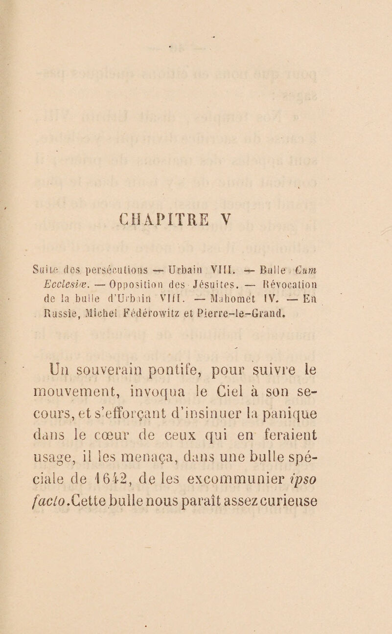 CHAPITRE V Suite des persécutions — Urbain VIII. — Bulle Cum Ecclesire.—Opposition des Jésuites. — liévocation de ia bulle d’Urbain VIII. —Mahomet IV. —En Russie, Michel Fédérowitz et Pierre-le-Grand. Un souverain pontife, pour suivre le mouvement, invoqua ie Ciel à son se¬ cours, et s’efforçant d’insinuer la panique dans le cœur de ceux qui en feraient usage, il les menaça, dans une bulle spé¬ ciale de 1642, de les excommunier ipso faclo.Cette bulle nous paraît assez curieuse