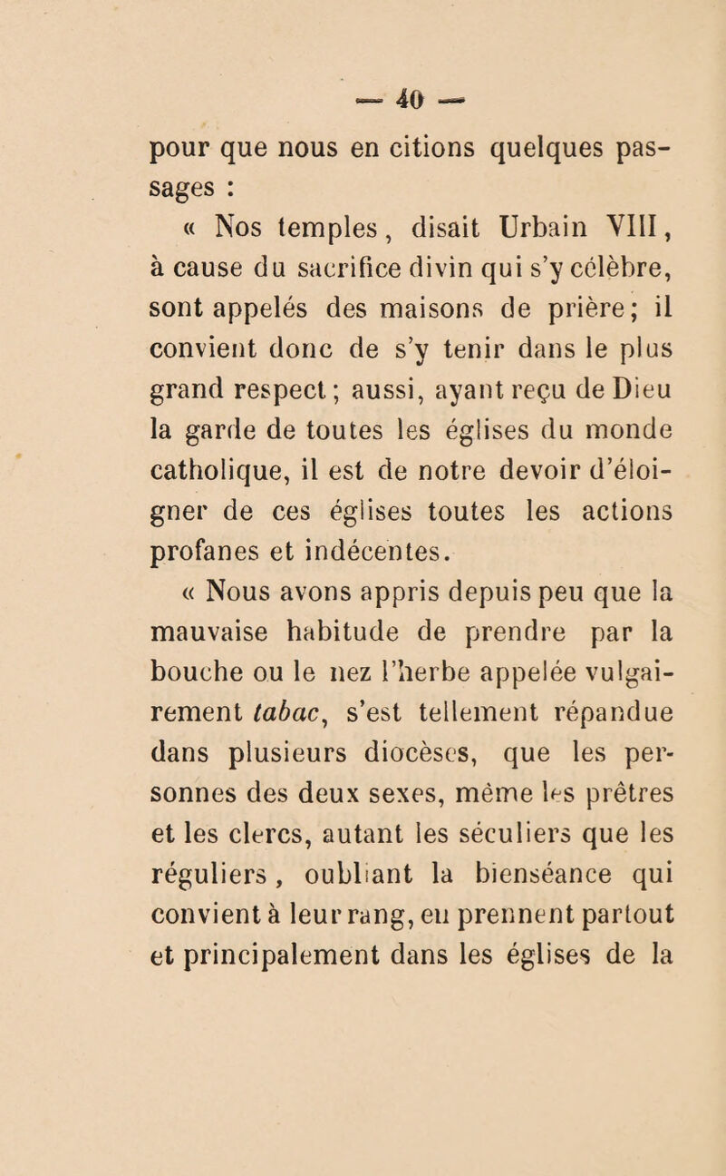 pour que nous en citions quelques pas¬ sages : « Nos temples, disait Urbain VIII, à cause du sacrifice divin qui s’y célèbre, sont appelés des maisons de prière; il convient donc de s’y tenir dans le plus grand respect ; aussi, ayant reçu de Dieu la garde de toutes les églises du monde catholique, il est de notre devoir d’éloi¬ gner de ces églises toutes les actions profanes et indécentes. « Nous avons appris depuis peu que la mauvaise habitude de prendre par la bouche ou le nez l’herbe appelée vulgai¬ rement tabac, s’est tellement répandue dans plusieurs diocèses, que les per¬ sonnes des deux sexes, même l^s prêtres et les clercs, autant ies séculiers que les réguliers, oubliant la bienséance qui convient à leur rang, eu prennent partout et principalement dans les églises de la