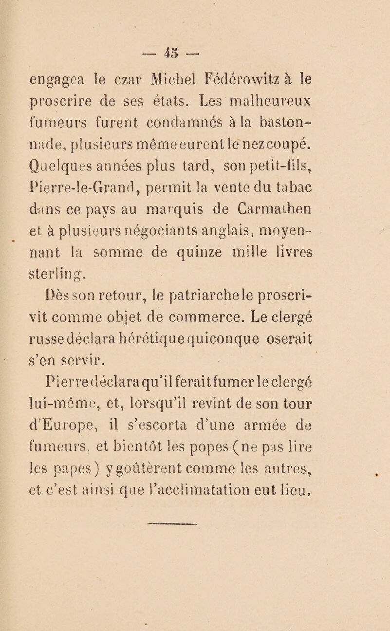 engagea le czar Michel Fédérowitz à le proscrire de ses états. Les malheureux fumeurs furent condamnés à la baston- nade, plusieurs mêmeeurent le nez coupé. Quelques années plus tard, son petit-fils, Pierre-le-Grand, permit la vente du tabac dans ce pays au marquis de Carmaihen et à plusieurs négociants anglais, moyen¬ nant la somme de quinze mille livres sterling. Dès son retour, le patriarche le proscri¬ vit comme objet de commerce. Le clergé russe déclara hérétique quiconque oserait s’en servir. Pierre déclara qu’il ferait fumer le clergé lui-même, et, lorsqu’il revint de son tour d’Europe, il s’escorta d’une armée de fumeurs, et bientôt les popes (ne pas lire les papes) y goûtèrent comme les autres, et c’est ainsi que l’acclimatation eut lieu.