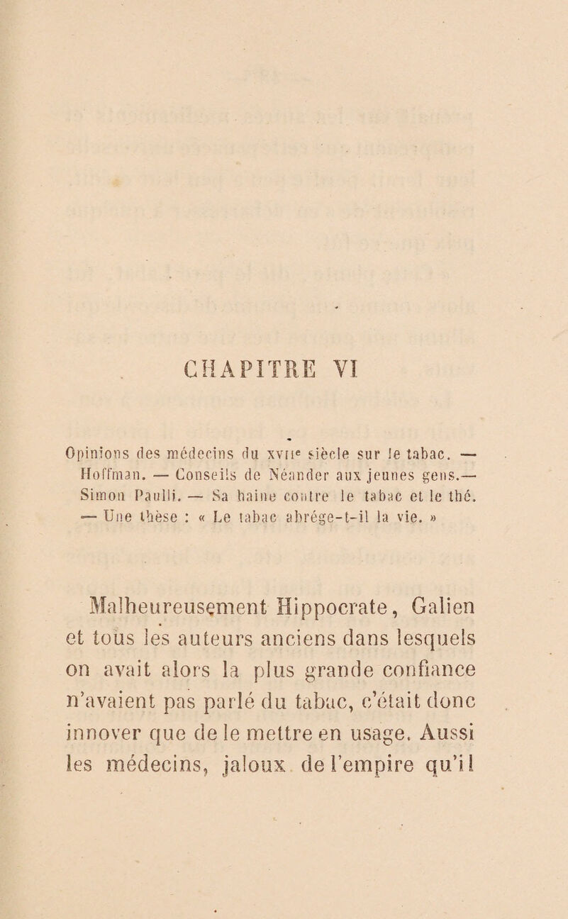 CHAPITRE VI Opinions des médecins du xvne siècle sur le tabac. — Hoffman. — Conseils de Néander aux jeunes gens.— Simon Paulli. — Sa haine contre le tabac et le thé. — Une thèse : « Le tabac abrége-t-il la vie. » Malheureusement Hippocrate, Galien et tous les auteurs anciens clans lesquels on avait alors la plus grande confiance n’avaient pas parlé du tabac, c’était donc innover que de le mettre en usage. Aussi les médecins, jaloux de l’empire qu’il