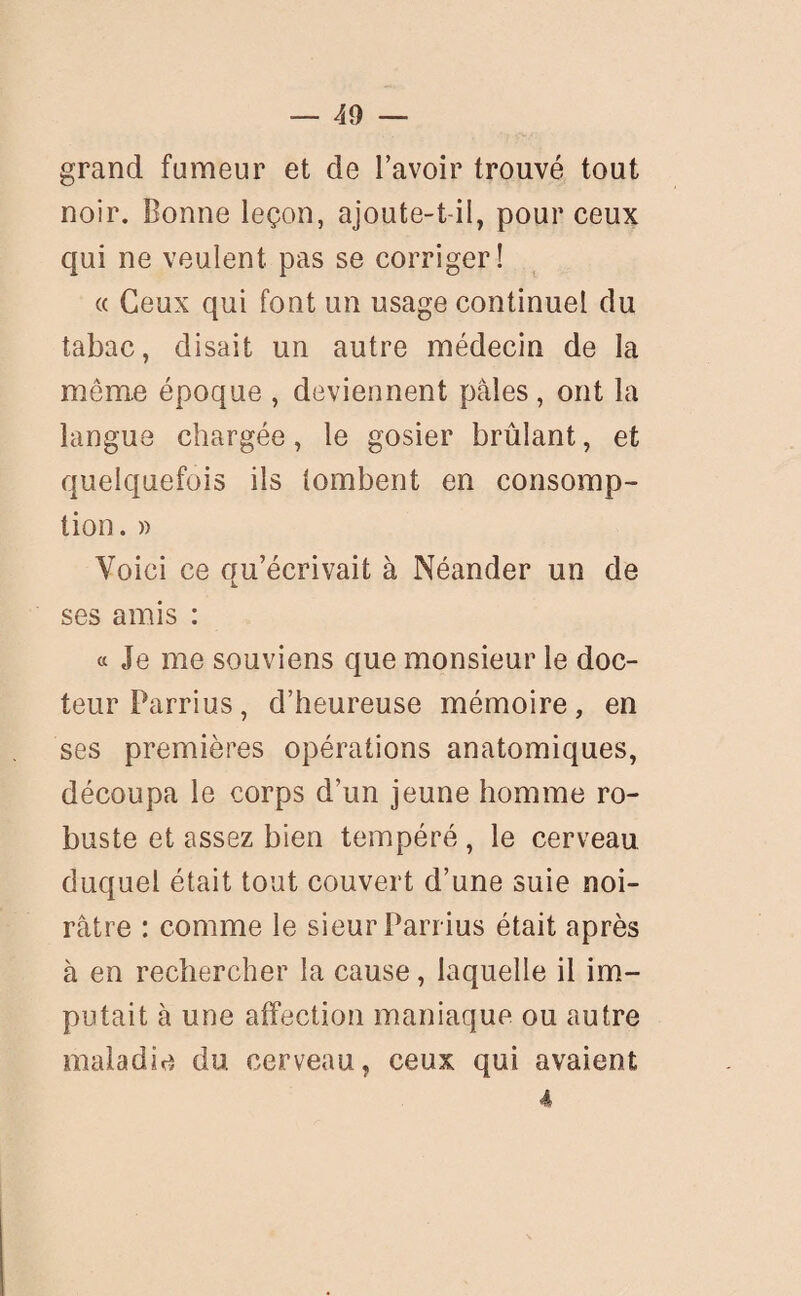 grand fumeur et de l’avoir trouvé tout noir. Bonne leçon, ajoute-t-il, pour ceux qui ne veulent pas se corriger! « Ceux qui font un usage continuel du tabac, disait un autre médecin de la même époque , deviennent pâles, ont la langue chargée, le gosier brûlant, et quelquefois ils tombent en consomp¬ tion. » Voici ce qu’écrivait à Néander un de ses amis : « Je me souviens que monsieur le doc¬ teur Parrius, d’heureuse mémoire, en ses premières opérations anatomiques, découpa le corps d’un jeune homme ro¬ buste et assez bien tempéré, le cerveau duquel était tout couvert d’une suie noi¬ râtre : comme le sieur Parrius était après à en rechercher la cause, laquelle il im¬ putait à une affection maniaque ou autre maladie du cerveau, ceux qui avaient