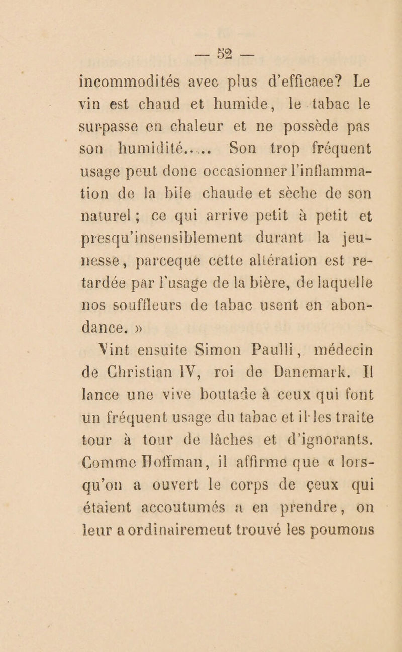 m incommodités avec plus d’efficace? Le vin est chaud et humide, le tabac le sur-passe en chaleur et ne possède pas son humidité.. .. Son trop fréquent usage peut donc occasionner l’inflamma¬ tion de la bile chaude et sèche de son naturel ; ce qui arrive petit à petit et presqu’insensiblement durant la jeu¬ nesse, parceque cette altération est re¬ tardée par l'usage de la bière, de laquelle nos souffleurs de tabac usent en abon¬ dance. » 'Vint ensuite Simon Paulli, médecin de Christian IV, roi de Danemark. Il lance une vive boutade à ceux qui font un fréquent usage du tabac et ib les traite tour à tour de lâches et d’ignorants. Comme Iloffman, il affirme que « lors¬ qu’on a ouvert le corps de çeux qui étaient accoutumés a en prendre, on leur aordinairemeut trouvé les poumons