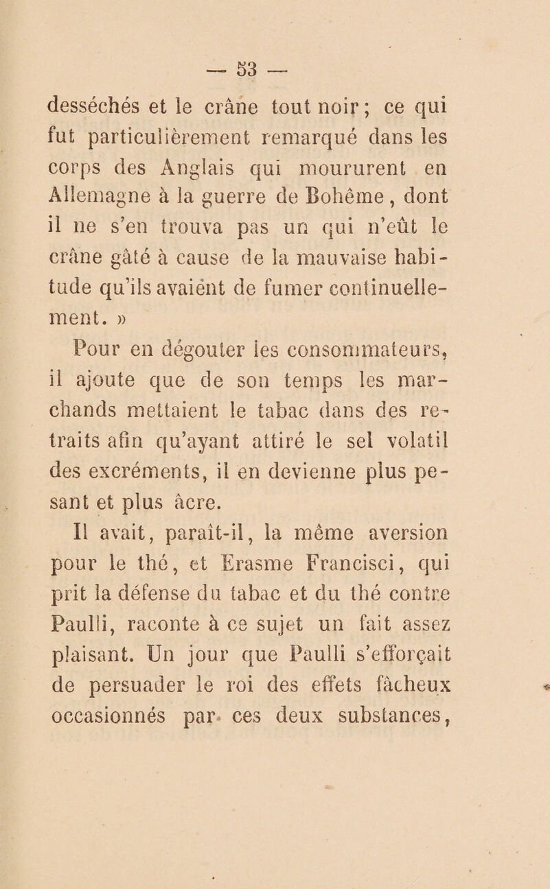 desséchés et le crâne tout noir ; ce qui fut particulièrement remarqué dans les corps des Anglais qui moururent en Allemagne à la guerre de Bohême , dont il ne s’en trouva pas un qui n’eût le crâne gâté à cause de la mauvaise habi¬ tude qu’ils avaiént de fumer continuelle¬ ment. » Pour en dégoûter les consommateurs, il ajoute que de son temps les mar¬ chands mettaient le tabac dans des re¬ traits afin qu’ayant attiré le sel volatil des excréments, il en devienne plus pe¬ sant et plus âcre. Il avait, paraît-il, la même aversion pour le thé, et Erasme Francisci, qui prit la défense du tabac et du thé contre Paulii, raconte à ce sujet un fait assez plaisant. Un jour que Paulli s’efforçait de persuader le roi des effets fâcheux occasionnés par* ces deux substances,