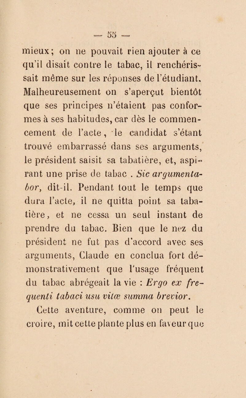 mieux; on ne pouvait rien ajouter à ce qu’il disait contre le tabac, il renchéris- sait même sur les réponses de l’étudiant. Malheureusement on s’aperçut bientôt que ses principes n’étaient pas confor¬ mes à ses habitudes, car dès le commen¬ cement de l’acte, le candidat s’étant trouvé embarrassé dans ses arguments, le président saisit sa tabatière, et, aspi¬ rant une prise de tabac . Sic argumenta- bor, dit-il. Pendant tout le temps que dura l’acte, il ne quitta point sa taba¬ tière , et ne cessa un seul instant de prendre du tabac. Bien que le nez du président ne fut pas d’accord avec ses arguments, Claude en conclua fort dé¬ monstrativement que l'usage fréquent du tabac abrégeait la vie : Ergo ex fre- quenti tabaci usu vilœ summa brevior. Cette aventure, comme on peut le croire, mit cette plante plus en faveur que