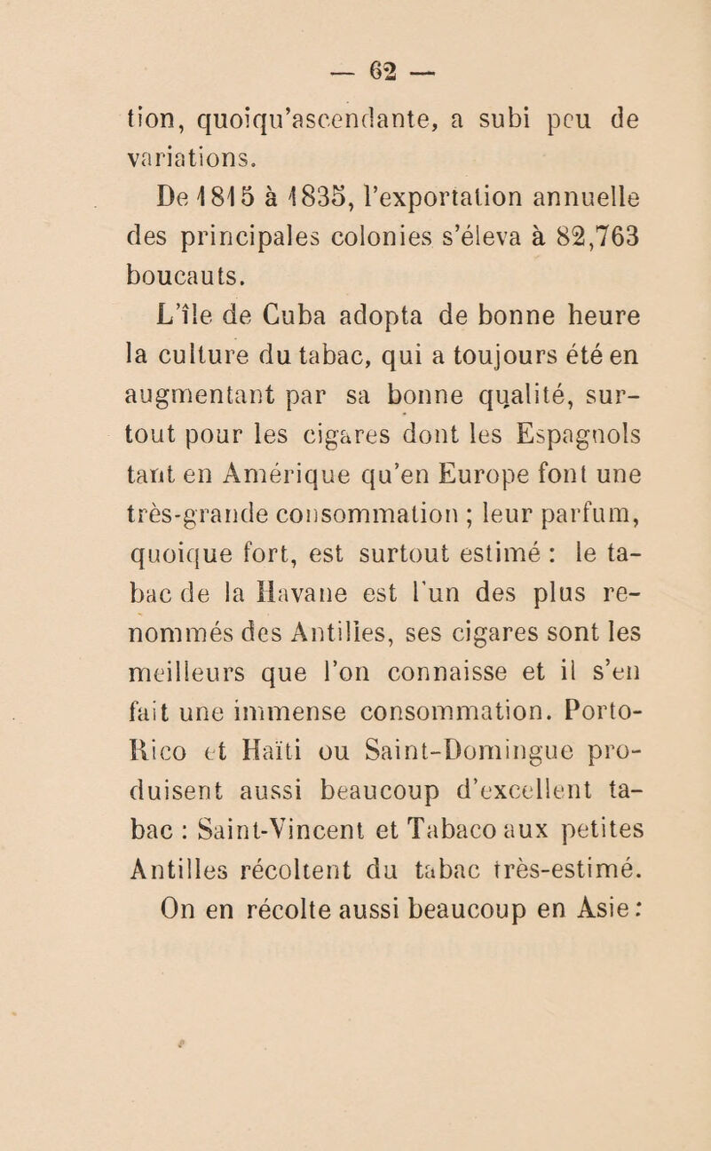 tion, quoiqu’ascendante, a subi peu de variations. De 1815 à 1835, l’exportation annuelle des principales colonies s’éleva à 82,763 boucauts. L’île de Cuba adopta de bonne heure la culture du tabac, qui a toujours été en augmentant par sa bonne qualité, sur¬ tout pour les cigares dont les Espagnols tant en Amérique qu’en Europe font une très-grande consommation ; leur parfum, quoique fort, est surtout estimé : le ta¬ bac de la Havane est l’un des plus re¬ nommés des Antilles, ses cigares sont les meilleurs que l’on connaisse et il s’en fait une immense consommation. Porto- Rico et Haïti ou Saint-Domingue pro¬ duisent aussi beaucoup d’excellent ta¬ bac : Saint-Vincent et Tabaco aux petites Antilles récoltent du tabac rrès-estimé. On en récolte aussi beaucoup en Asie;