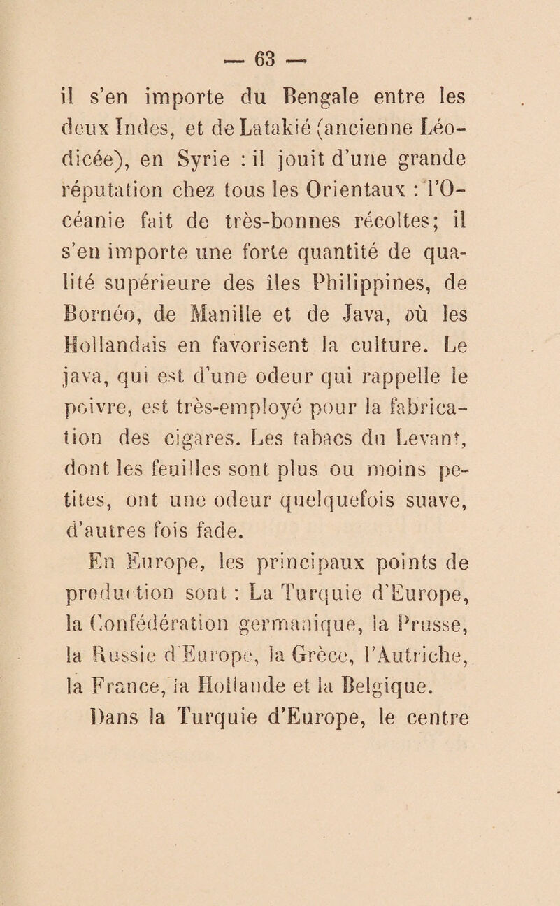 il s’en importe du Bengale entre les deux Indes, et de Latakié (ancienne Léo- dicée), en Syrie : il jouit d’une grande réputation chez tous les Orientaux : l’O¬ céanie fait de très-bonnes récoltes; il s’en importe une forte quantité de qua¬ lité supérieure des îles Philippines, de Bornéo, de Manille et de Java, où les Hollandais en favorisent la culture. Le java, qui est d’une odeur qui rappelle le poivre, est très-employé pour la fabrica¬ tion des cigares. Les tabacs du Levant, dont les feuilles sont plus ou moins pe¬ tites, ont une odeur quelquefois suave, d’autres fois fade. En Europe, les principaux points de production sont : La Turquie d’Europe, la Confédération germanique, la Prusse, la Russie d'Europe, la Grèce, l’Autriche, la France, ia Hollande et la Belgique. Dans la Turquie d’Europe, le centre