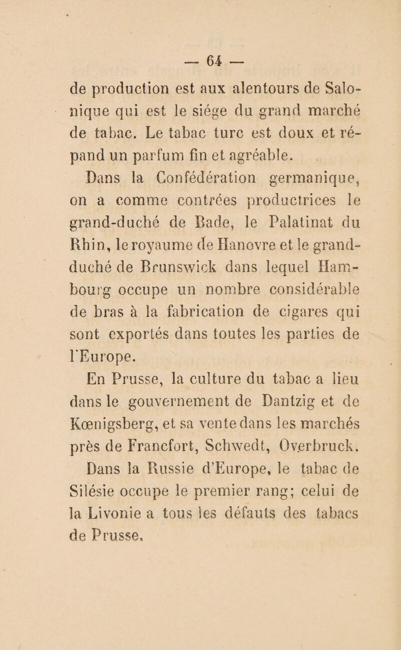 de production est aux alentours de Salo- nique qui est le siège du grand marché de tabac. Le tabac turc est doux et ré¬ pand un parfum fin et agréable. Dans la Confédération germanique, on a comme contrées productrices le grand-duché de Bade, le Palatinat du Rhin, le royaume de Hanovre et le grand- duché de Brunswick dans lequel Ham¬ bourg occupe un nombre considérable de bras à la fabrication de cigares qui sont exportés dans toutes les parties de l'Europe. En Prusse, la culture du tabac a lieu dans le gouvernement de Dantzig et de Kœnigsberg, et sa vente dans les marchés près de Francfort, Schwedt, Overbruck. Dans la Russie d’Europe, le tabac de Silésie occupe le premier rang; celui de la Livonie a tous les défauts des tabacs de Prusse.