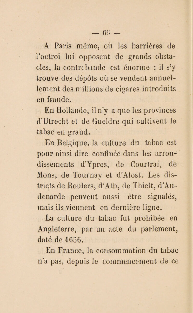 A Paris même, où les barrières de l’octroi lui opposent de grands obsta¬ cles, la contrebande est énorme : il s’y trouve des dépôts où se vendent annuel¬ lement des millions de cigares introduits en fraude. En Hollande, il n’y a que les provinces d’Utrecht et de Gueldre qui cultivent le tabac en grand. En Belgique, la culture du tabac est pour ainsi dire confinée dans les arron¬ dissements d’Ypres, de Courtrai, de Mons, de Tournay et d’Alost. Les dis¬ tricts de Roulers, d’Ath, de Thielt, d’Au- denarde peuvent aussi être signalés, mais ils viennent en dernière ligne. La culture du tabac fut prohibée en Angleterre, par un acte du parlement, daté de 1656. En France, la consommation du tabac n’a pas, depuis le commencement de ce