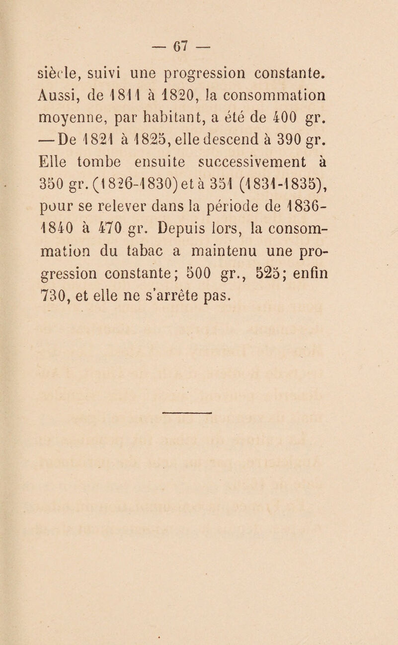 siècle, suivi une progression constante. Aussi, de 1811 à 1820, la consommation moyenne, par habitant, a été de 400 gr. — De 1821 à 1825, elle descend à 390 gr. Elle tombe ensuite successivement à 350 gr. (1826-1830) et à 351 (1831-1835), pour se relever dans la période de 1836- 1840 à 470 gr. Depuis lors, la consom¬ mation du tabac a maintenu une pro¬ gression constante; 500 gr., 525; enfin 730, et elle ne s’arrête pas.