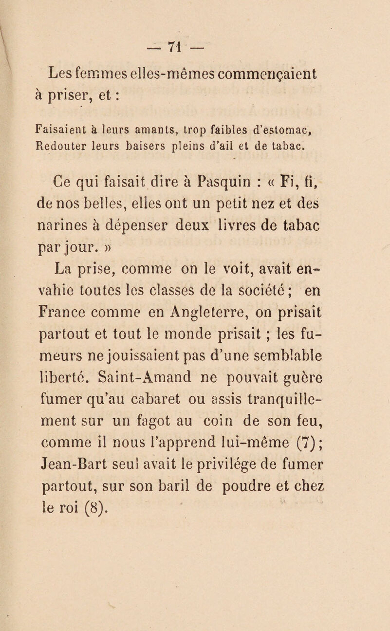 Les femmes elles-mêmes commençaient à priser, et : Faisaient à leurs amants, trop faibles d’estomac, Redouter leurs baisers pleins d’ail et de tabac. Ce qui faisait dire à Pasquin : « Fi, ti, de nos belles, elles ont un petit nez et des narines à dépenser deux livres de tabac par jour. » La prise, comme on le voit, avait en¬ vahie toutes les classes de la société ; en France comme en Angleterre, on prisait partout et tout le monde prisait ; les fu¬ meurs ne jouissaient pas d’une semblable liberté. Saint-Amand ne pouvait guère fumer qu’au cabaret ou assis tranquille¬ ment sur un fagot au coin de son feu, comme il nous l’apprend lui-même (7); Jean-Bart seul avait le privilège de fumer partout, sur son baril de poudre et chez le roi (8).