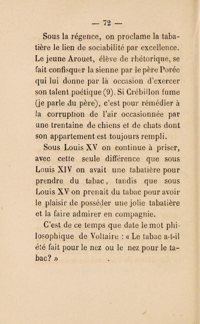 Sous la régence, on proclame la taba¬ tière le lien de sociabilité par excellence. Le jeune Arouet, élève de rhétorique, se fait confisquer la sienne par le père Porée qui lui donne par là occasion d’exercer son talent poétique (9). Si Crébülon fume (je parle du père), c’est pour rémédier à la corruption de l’air occasionnée par une trentaine de chiens et de chats dont son appartement est toujours rempli. Sous Louis XV on continue à priser, avec cette seule différence que sous Louis XIV on avait une tabatière pour prendre du tabac, tandis que sous Louis XV on prenait du tabac pour avoir le plaisir de posséder une jolie tabatière et la faire admirer en compagnie. C’est de ce temps que date le mot phi¬ losophique de Voltaire : « Le tabac a-t-il été fait pour le nez ou le nez pour le ta¬ bac? »