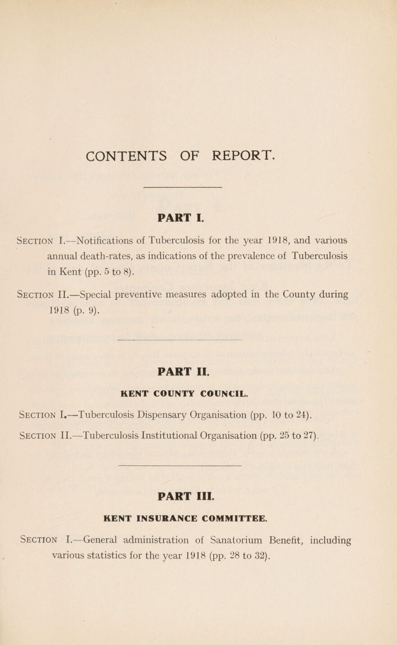 CONTENTS OF REPORT. PART I. Section I.—Notifications of Tuberculosis for the year 1918, and various annual death-rates, as indications of the prevalence of Tuberculosis in Kent (pp. 5 to 8). Section II.—Special preventive measures adopted in the County during 1938 (p. 9). PART II. KENT COUNTY COUNCIL. Section I.—Tuberculosis Dispensary Organisation (pp. 10 to 24). Section 11.—-Tuberculosis Institutional Organisation (pp. 25 to 27). PART III. KENT INSURANCE COMMITTEE. Section I.—General administration of Sanatorium Benefit, including various statistics for the year 1918 (pp. 28 to 32).