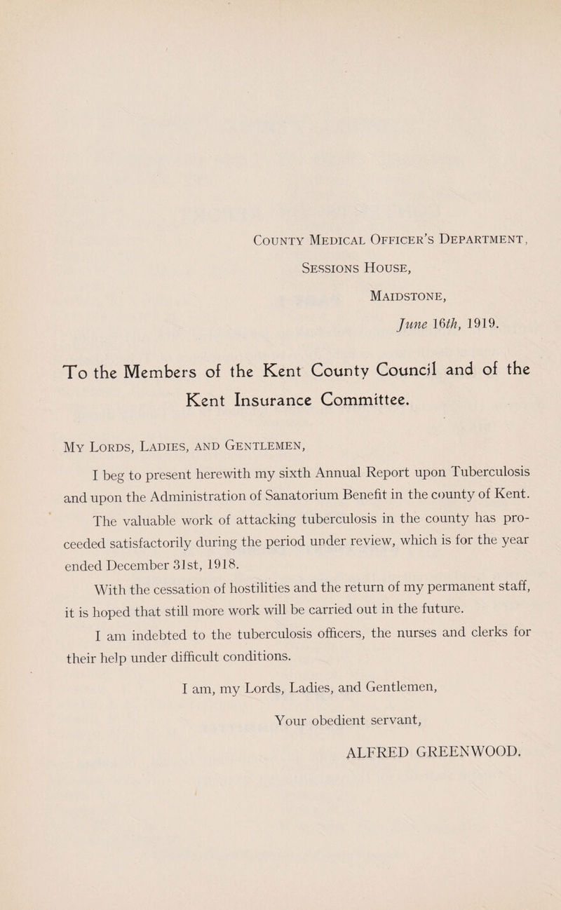 County Medical Officer’s Department, Sessions House, Maidstone, June 16th, 1919. To the Members of the Kent County Council and of the Kent Insurance Committee. My Lords, Ladies, and Gentlemen, I beg to present herewith my sixth Annual Report upon Tuberculosis and upon the Administration of Sanatorium Benefit in the county of Kent. The valuable work of attacking tuberculosis in the county has pro¬ ceeded satisfactorily during the period under review, which is for the year ended December 31st, 1918. With the cessation of hostilities and the return of my permanent staff, it is hoped that still more work will be carried out in the future. I am indebted to the tuberculosis officers, the nurses and clerks for their help under difficult conditions. I am, my Lords, Ladies, and Gentlemen, Your obedient servant, ALFRED GREENWOOD.