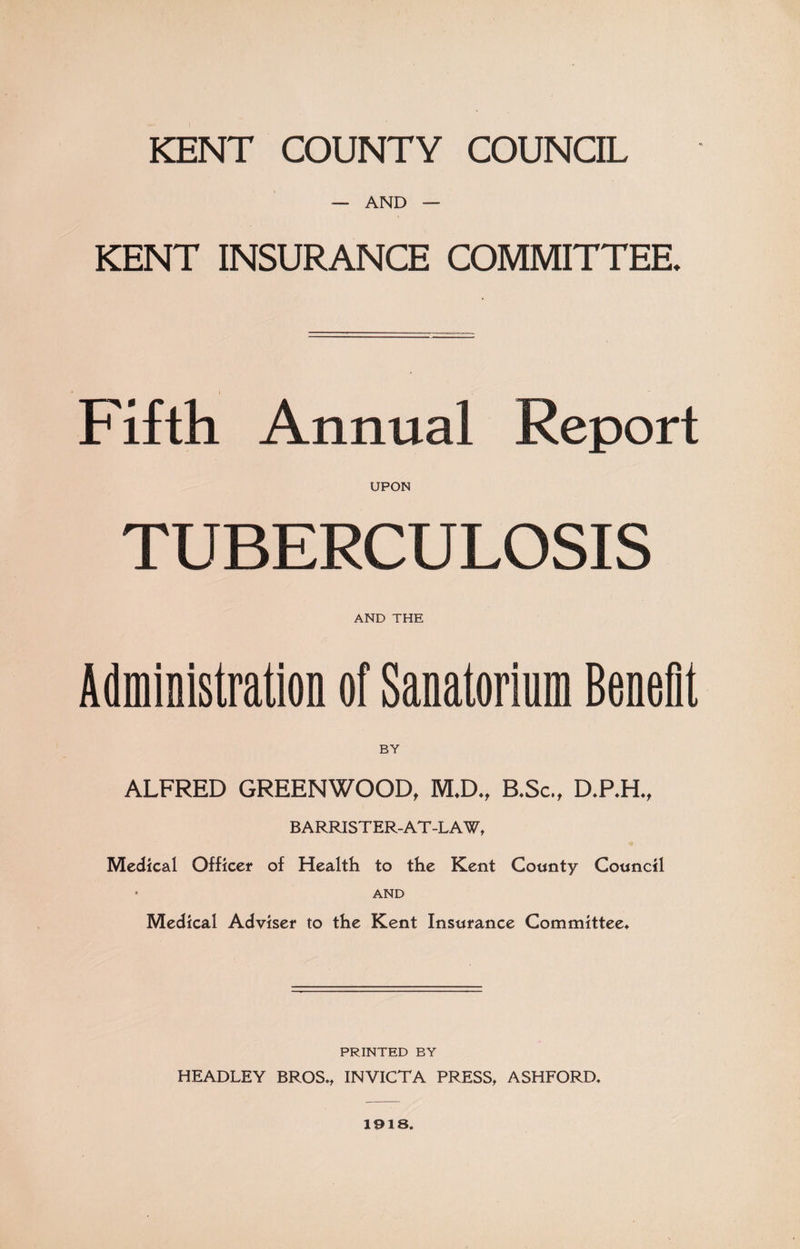 KENT COUNTY COUNCIL — AND — KENT INSURANCE COMMITTEE. Fifth Annual Report UPON TUBERCULOSIS AND THE Administration of Sanatorium Benefit ALFRED GREENWOOD, M*D,t B*Sc„ D.P.H., BARRISTER-AT-LAW, Medical Officer of Health to the Kent County Council ' AND Medical Adviser to the Kent Insurance Committee* PRINTED BY HEADLEY BROS*, INVICTA PRESS, ASHFORD* 1918.