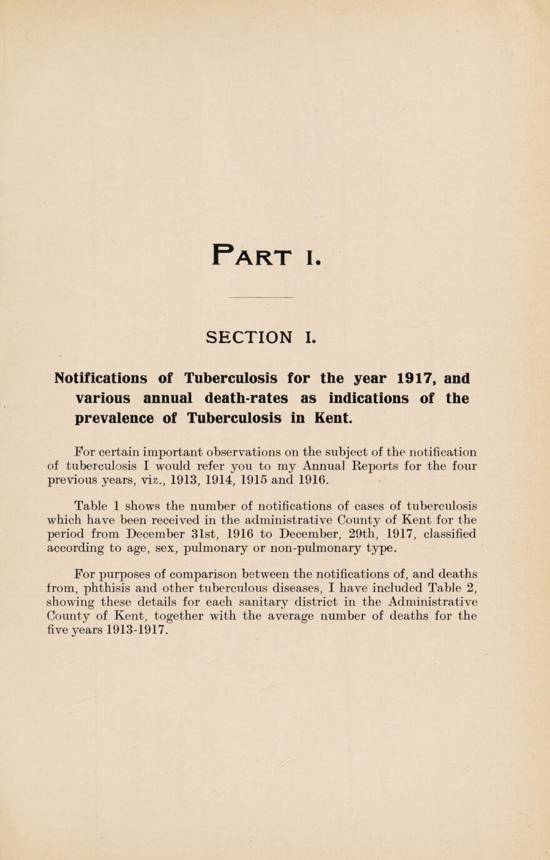 SECTION I. Notifications of Tuberculosis for the year 1917, and various annual death-rates as indications of the prevalence of Tuberculosis in Kent. For certain important observations on the subject of the notification of tuberculosis I would refer you to my Annual Reports for the four previous years, viz., 1913, 1914, 1915 and 1916. Table 1 shows the number of notifications of cases of tuberculosis which have been received in the administrative County of Kent for the period from December 31st, 1916 to December, 29th, 1917, classified according to age, sex, pulmonary or non-pulmonary type. For purposes of comparison between the notifications of, and deaths from, phthisis and other tuberculous diseases, I have included Table 2, showing these details for each sanitary district in the Administrative County of Kent, together with the average number of deaths for the five years 1913-1917.