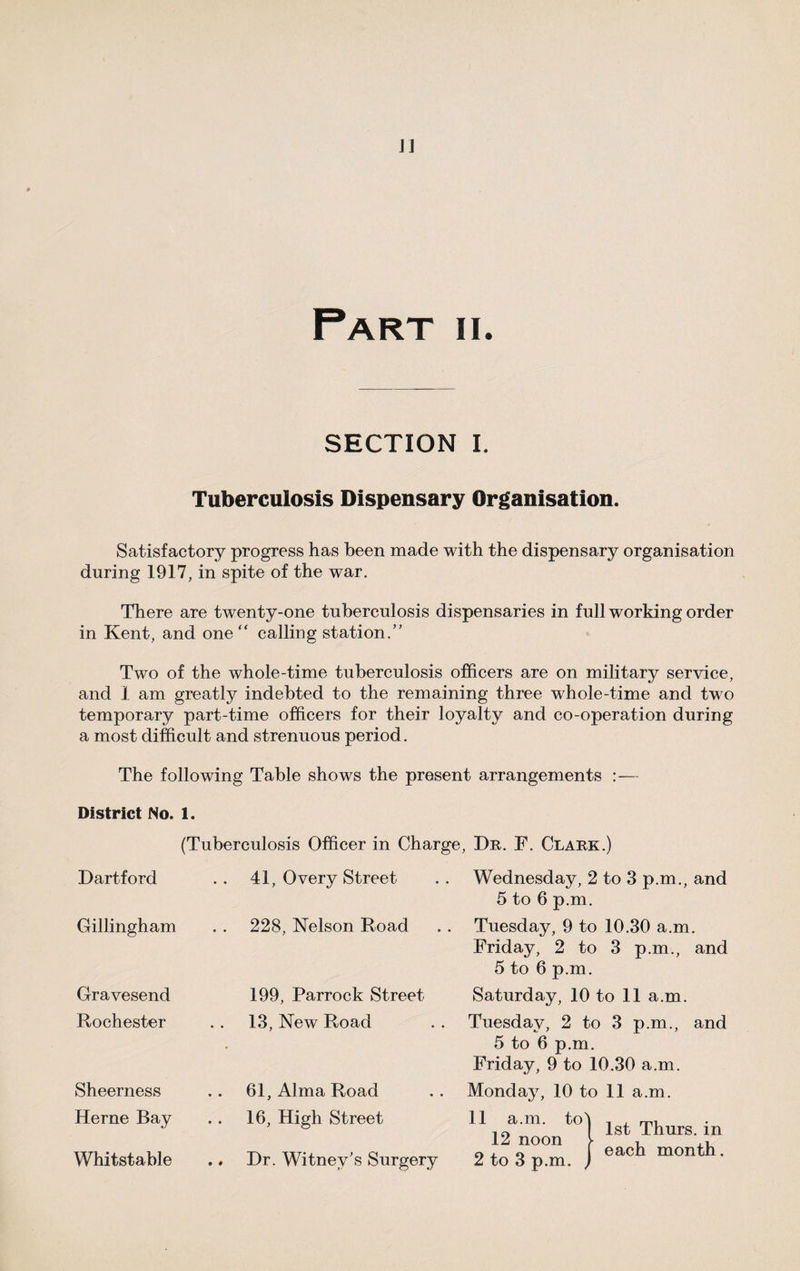 Part ii. SECTION I. Tuberculosis Dispensary Organisation. Satisfactory progress has been made with the dispensary organisation during 1917, in spite of the war. There are twenty-one tuberculosis dispensaries in full working order in Kent, and one “ calling station.” Two of the whole-time tuberculosis officers are on military service, and 1 am greatly indebted to the remaining three whole-time and two temporary part-time officers for their loyalty and co-operation during a most difficult and strenuous period. The following Table shows the present arrangements :— District No. 1. (Tuberculosis Officer in Charge, Dr. F. Clark.) Dartford Gillingham Gravesend Rochester Sheerness Herne Bay Whitstable 41, 0 very Street 228, Nelson Road 199, Parrock Street 13, New Road 61, Alma Road 16, High Street Hr. Witney's Surgery Wednesday, 2 to 3 p.m., and 5 to 6 p.m. Tuesday, 9 to 10.30 a.m. Friday, 2 to 3 p.m., and 5 to 6 p.m. Saturday, 10 to 11 a.m. Tuesday, 2 to 3 p.m., and 5 to 6 p.m. Friday, 9 to 10.30 a.m. Monday, 10 to 11 a.m. 11 a.m. to 12 noon 2 to 3 p.m. , 1st Thurs. in each month.