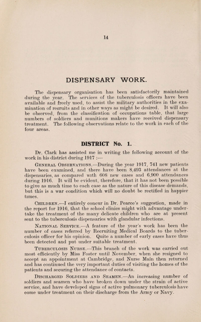 DISPENSARY WORK. The dispensary organisation has been satisfactorily maintained during the year. The services of the tuberculosis officers have been available and freely used, to assist the military authorities in the exa¬ mination of recruits and in other ways as might be desired. It will also be observed, from the classification of occupations table, that large numbers of soldiers and munitions makers have received dispensary treatment. The following observations relate to the work in each of the four areas. DISTRICT No. 1. Dr. Clark has assisted me in writing the following account of the work in his district during 1917 :■— General Observations.—During the year 1917, 741 new patients have been examined, and there have been 8,493 attendances at the dispensaries, as compared with 608 new cases and 6,900 attendances during 1916. It will be evident, therefore, that it has not been possible to give as much time to each case as the nature of this disease demands, but this is a war condition which will no doubt be rectified in happier times. Children.—I entirely concur in Dr. Pearce’s suggestion, made in the report for 1916, that the school clinics might with advantage under¬ take the treatment of the many delicate children who are at present sent to the tuberculosis dispensaries with glandular infections. National Service.—A feature of the year’s work has been the number of cases referred by Recruiting Medical Boards to the tuber¬ culosis officer for his opinion. Quite a number of early cases have thus been detected and put under suitable treatment. Tuberculosis Nurse.—This branch of the work was carried out most efficiently by Miss Foster until November, when she resigned to accept an appointment at Cambridge, and Nurse Main then returned and has continued the very important duties of visiting the homes of the patients and securing the attendance of contacts. Discharged Soldiers and Seamen.—An increasing number of soldiers and seamen who have broken down under the strain of active service, and have developed signs of active pulmonary tuberculosis have come under treatment on their discharge from the Army or Navy.
