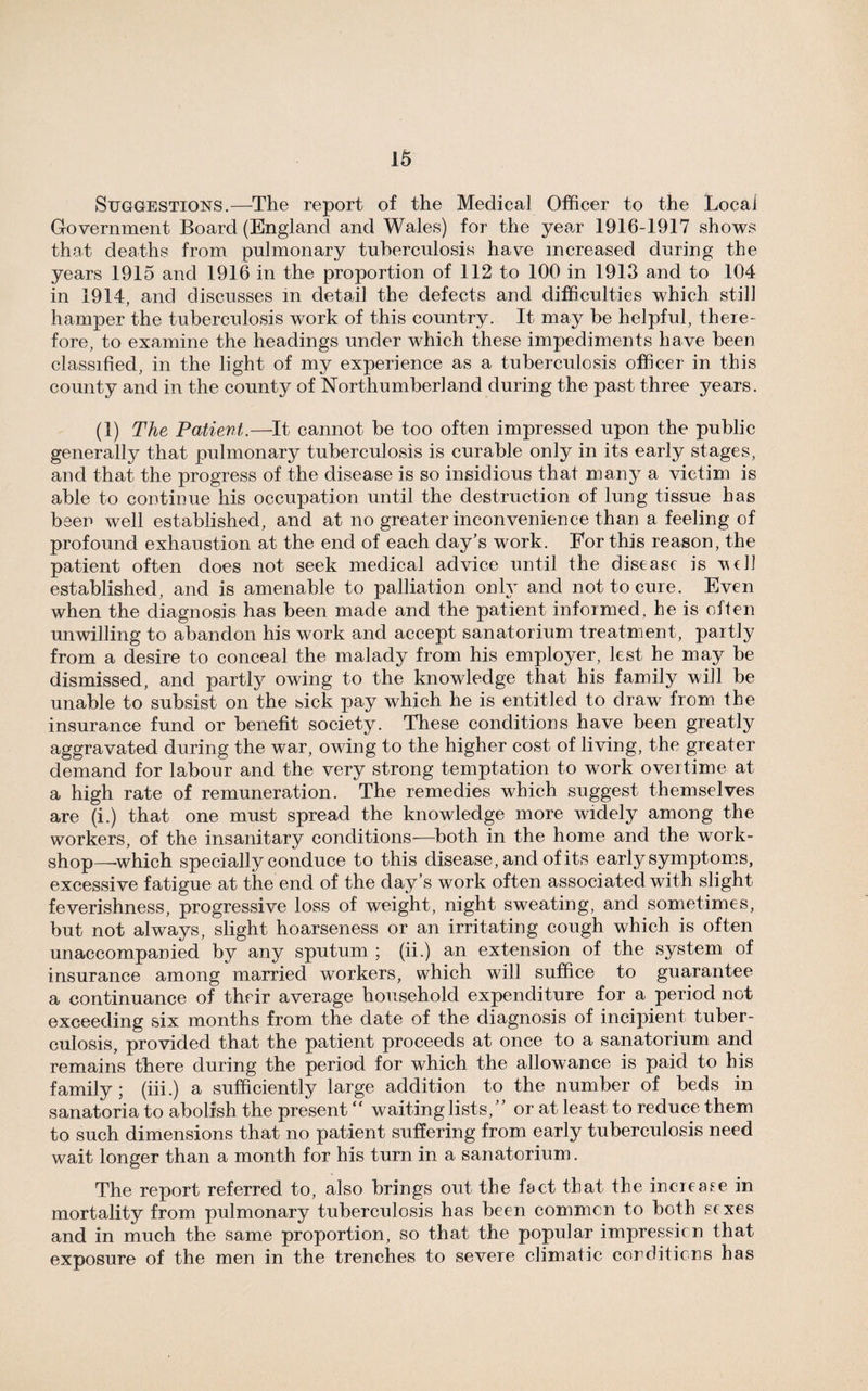 Suggestions.—The report of the Medical Officer to the Local Government Board (England and Wales) for the year 1916-1917 shows that deaths from pulmonary tuberculosis have increased during the years 1915 and 1916 in the proportion of 112 to 100 in 1913 and to 104 in 1914, and discusses in detail the defects and difficulties which still hamper the tuberculosis work of this country. It may be helpful, there¬ fore, to examine the headings under which these impediments have been classified, in the light of my experience as a tuberculosis officer in this county and in the county of Northumberland during the past three years. (1) The Patient.—It cannot be too often impressed upon the public generally that pulmonary tuberculosis is curable only in its early stages, and that the progress of the disease is so insidious that many a victim is able to continue his occupation until the destruction of lung tissue has been well established, and at no greater inconvenience than a feeling of profound exhaustion at the end of each day’s work. For this reason, the patient often does not seek medical advice until the disease is veil established, and is amenable to palliation only and not to cure. Even when the diagnosis has been made and the patient informed, he is often unwilling to abandon his work and accept sanatorium treatment, partly from a desire to conceal the malady from his employer, lest he may be dismissed, and partly owing to the knowledge that his family will be unable to subsist on the sick pay which he is entitled to draw from the insurance fund or benefit society. These conditions have been greatly aggravated during the war, owing to the higher cost of living, the greater demand for labour and the very strong temptation to work overtime at a high rate of remuneration. The remedies which suggest themselves are (i.) that one must spread the knowledge more widely among the workers, of the insanitary conditions—both in the home and the work¬ shop—which specially conduce to this disease, and of its early symptoms, excessive fatigue at the end of the day’s work often associated with slight feverishness, progressive loss of weight, night sweating, and sometimes, but not always, slight hoarseness or an irritating cough which is often unaccompanied by any sputum ; (ii.) an extension of the system of insurance among married workers, which will suffice to guarantee a continuance of their average household expenditure for a period not exceeding six months from the date of the diagnosis of incipient tuber¬ culosis, provided that the patient proceeds at once to a sanatorium and remains there during the period for which the allowance is paid to his family ; (iii.) a sufficiently large addition to the number of beds in sanatoria to abolish the present “ waiting lists,” or at least to reduce them to such dimensions that no patient suffering from early tuberculosis need wait longer than a month for his turn in a sanatorium. The report referred to, also brings out the fact that the increase in mortality from pulmonary tuberculosis has been common to both sexes and in much the same proportion, so that the popular impression that exposure of the men in the trenches to severe climatic conditions has