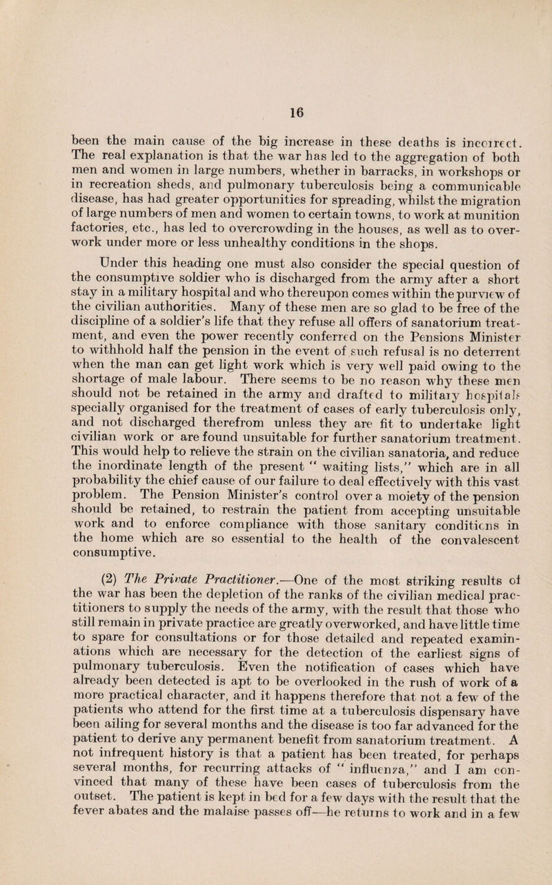 been the main cause of the big increase in these deaths is incoirect. The real explanation is that the war has led to the aggregation of both men and women in large numbers, whether in barracks, in workshops or in recreation sheds, and pulmonary tuberculosis being a communicable disease, has had greater opportunities for spreading, whilst the migration of large numbers of men and women to certain towns, to work at munition factories, etc., has led to overcrowding in the houses, as well as to over¬ work under more or less unhealthy conditions in the shops. Under this heading one must also consider the special question of the consumptive soldier who is discharged from the army after a short stay in a military hospital and who thereupon comes within the purview of the civilian authorities. Many of these men are so glad to be free of the discipline of a soldier’s life that they refuse all offers of sanatorium treat¬ ment, and even the power recently conferred on the Pensions Minister to withhold half the pension in the event of such refusal is no deterrent when the man can get light work which is very well paid owing to the shortage of male labour. There seems to be no reason why these men should not be retained in the army and drafted to military hospitals specially organised for the treatment of cases of early tuberculosis only, and not discharged therefrom unless they are fit to undertake light civilian work or are found unsuitable for further sanatorium treatment. This would help to relieve the strain on the civilian sanatoria, and reduce the inordinate length of the present ** waiting lists,” which are in all probability the chief cause of our failure to deal effectively with this vast problem. The Pension Minister’s control over a moiety of the pension should be retained, to restrain the patient from accepting unsuitable work and to enforce compliance with those sanitary conditions in the home which are so essential to the health of the convalescent consumptive. (2) The Private Practitioner.—One of the most striking results of the war has been the depletion of the ranks of the civilian medical prac¬ titioners to supply the needs of the army, with the result that those who still remain in private practice are greatly overworked, and have little time to spare for consultations or for those detailed and repeated examin¬ ations which are necessary for the detection of the earliest signs of pulmonary tuberculosis. Even the notification of cases which have already been detected is apt to be overlooked in the rush of work of a more practical character, and it happens therefore that not a few of the patients who attend for the first time at a tuberculosis dispensary have been ailing for several months and the disease is too far advanced for the patient to derive any permanent benefit from sanatorium treatment. A not infrequent history is that a patient has been treated, for perhaps several months, for recurring attacks of “ influenza,” and I am con¬ vinced that many of these have been cases of tuberculosis from the outset. The patient is kept in bed for a few days with the result that the fever abates and the malaise passes off-—he returns to work and in a fewT