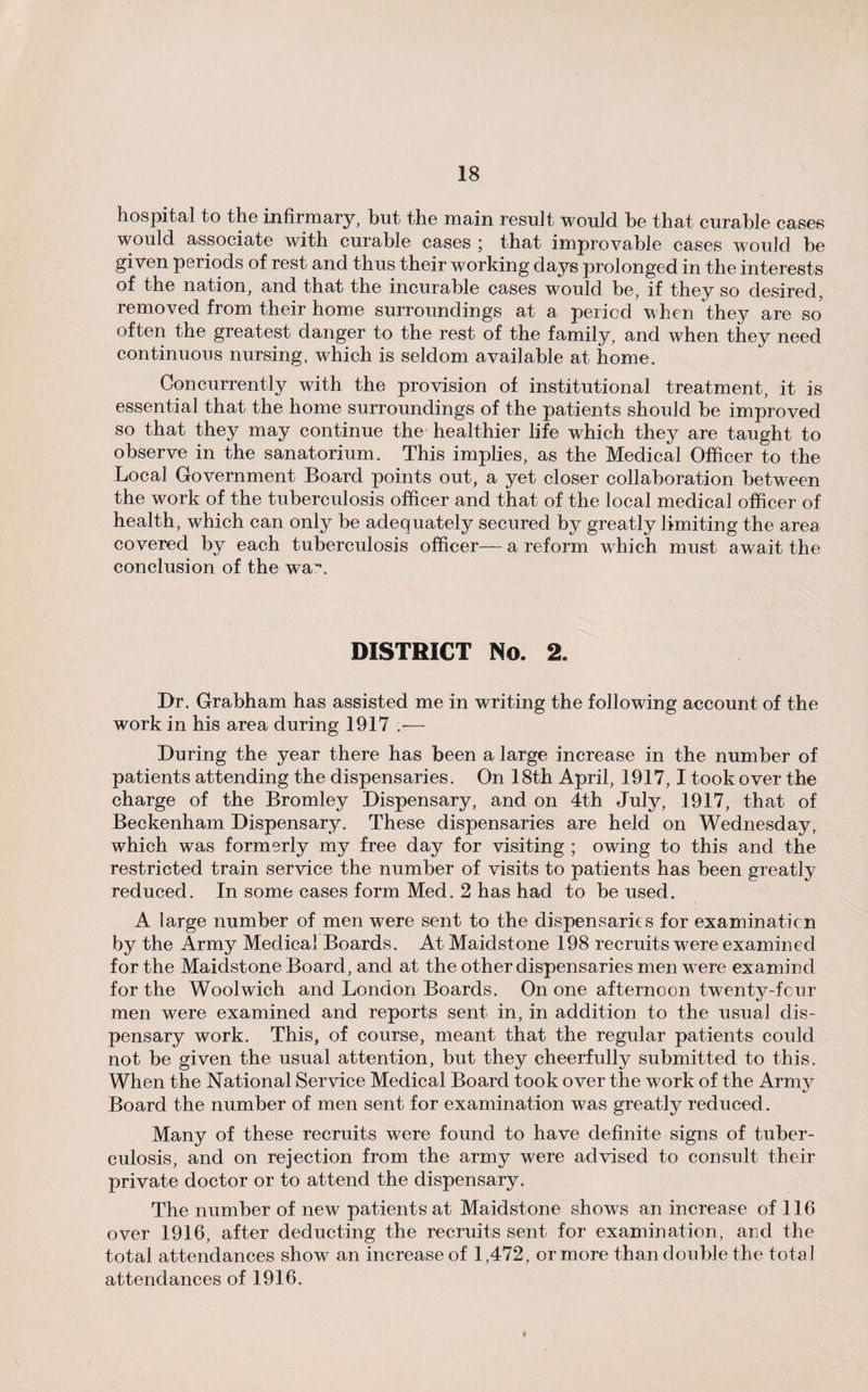 hospital to the infirmary, but the main result would be that curable cases would associate with curable cases ; that improvable cases would be given periods of rest and thus their working days prolonged in the interests of the nation, and that the incurable cases would be, if they so desired, removed from their home surroundings at a period when they are so often the greatest danger to the rest of the family, and when they need continuous nursing, which is seldom available at home. Concurrently with the provision of institutional treatment, it is essential that the home surroundings of the patients should be improved so that they may continue the healthier life which they are taught to observe in the sanatorium. This implies, as the Medical Officer to the Local Government Board points out, a yet closer collaboration between the work of the tuberculosis officer and that of the local medical officer of health, which can only be adequately secured by greatly limiting the area covered by each tuberculosis officer— a reform which must await the conclusion of the wa*\ DISTRICT No. 2. Dr. Grabham has assisted me in writing the following account of the work in his area during 1917 .•— During the year there has been a large increase in the number of patients attending the dispensaries. On 18th April, 1917,1 took over the charge of the Bromley Dispensary, and on 4th July, 1917, that of Beckenham Dispensary. These dispensaries are held on Wednesday, which was formerly my free day for visiting ; owing to this and the restricted train service the number of visits to patients has been greatly reduced. In some cases form Med. 2 has had to be used. A large number of men were sent to the dispensaries for examination by the Army Medical Boards. At Maidstone 198 recruits were examined for the Maidstone Board, and at the other dispensaries men were examine! for the Woolwich and London Boards. On one afternoon twenty-four men were examined and reports sent in, in addition to the usual dis¬ pensary work. This, of course, meant that the regular patients could not be given the usual attention, but they cheerfully submitted to this. When the National Service Medical Board took over the work of the Army Board the number of men sent for examination was greatly reduced. Many of these recruits were found to have definite signs of tuber¬ culosis, and on rejection from the army were advised to consult their private doctor or to attend the dispensary. The number of new patients at Maidstone shows an increase of 116 over 1916, after deducting the recruits sent for examination, and the total attendances show an increase of 1,472, or more than double the total attendances of 1916.
