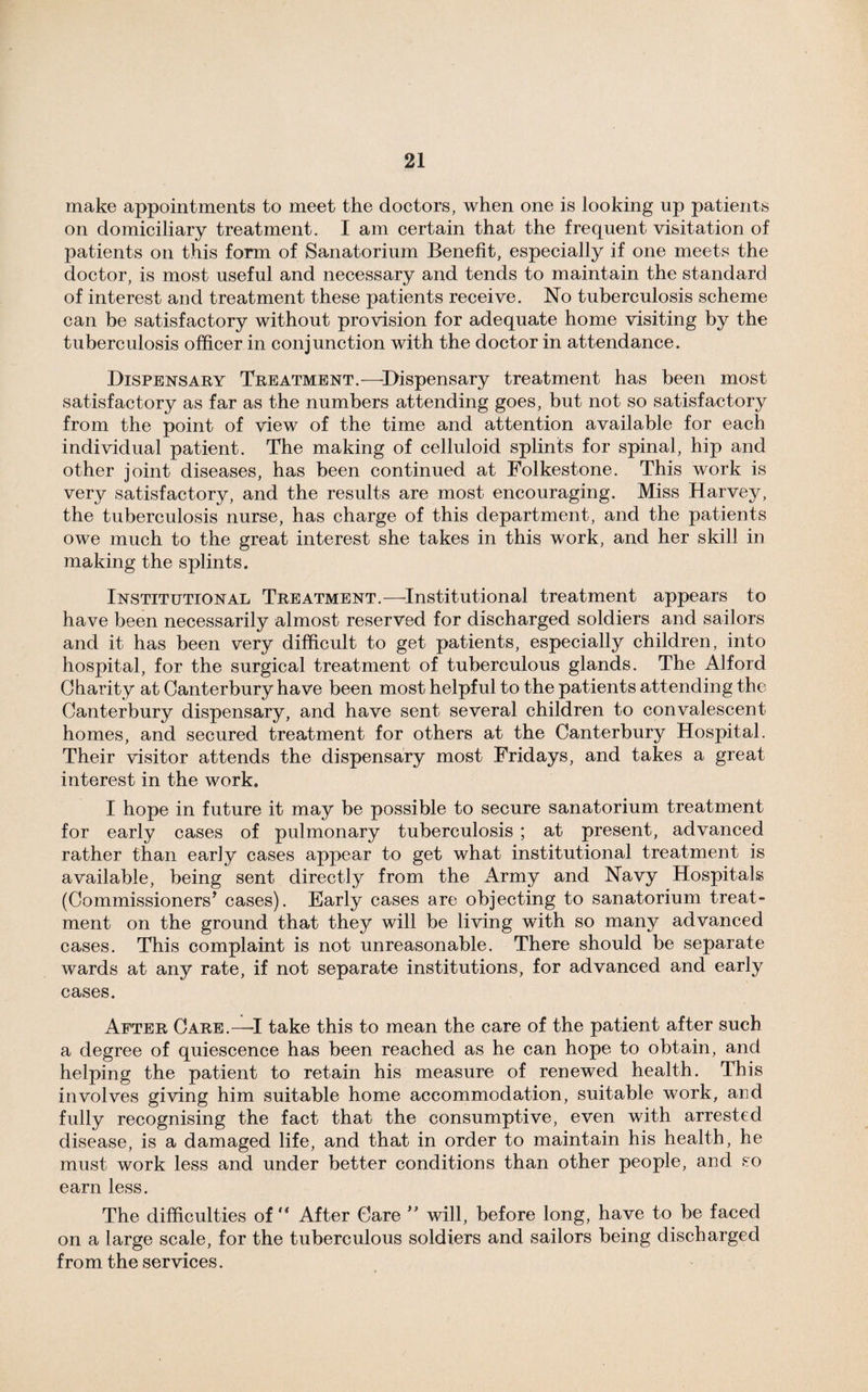 make appointments to meet the doctors, when one is looking up patients on domiciliary treatment. I am certain that the frequent visitation of patients on this form of Sanatorium Benefit, especially if one meets the doctor, is most useful and necessary and tends to maintain the standard of interest and treatment these patients receive. No tuberculosis scheme can be satisfactory without provision for adequate home visiting by the tuberculosis officer in conjunction with the doctor in attendance. Dispensary Treatment.—Dispensary treatment has been most satisfactory as far as the numbers attending goes, but not so satisfactory from the point of view of the time and attention available for each individual patient. The making of celluloid splints for spinal, hip and other joint diseases, has been continued at Folkestone. This work is very satisfactory, and the results are most encouraging. Miss Harvey, the tuberculosis nurse, has charge of this department, and the patients owe much to the great interest she takes in this work, and her skill in making the splints. Institutional Treatment.—Institutional treatment appears to have been necessarily almost reserved for discharged soldiers and sailors and it has been very difficult to get patients, especially children, into hospital, for the surgical treatment of tuberculous glands. The Alford Charity at Canterbury have been most helpful to the patients attending the Canterbury dispensary, and have sent several children to convalescent homes, and secured treatment for others at the Canterbury Hospital. Their visitor attends the dispensary most Fridays, and takes a great interest in the work. I hope in future it may be possible to secure sanatorium treatment for early cases of pulmonary tuberculosis ; at present, advanced rather than early cases appear to get what institutional treatment is available, being sent directly from the Army and Navy Hospitals (Commissioners'* cases). Early cases are objecting to sanatorium treat¬ ment on the ground that they will be living with so many advanced cases. This complaint is not unreasonable. There should be separate wards at any rate, if not separate institutions, for advanced and early cases. After Care.—-I take this to mean the care of the patient after such a degree of quiescence has been reached as he can hope to obtain, and helping the patient to retain his measure of renewed health. This involves giving him suitable home accommodation, suitable work, and fully recognising the fact that the consumptive, even with arrested disease, is a damaged life, and that in order to maintain his health, he must work less and under better conditions than other people, and so earn less. The difficulties of “ After Care ** will, before long, have to be faced on a large scale, for the tuberculous soldiers and sailors being discharged from the services.