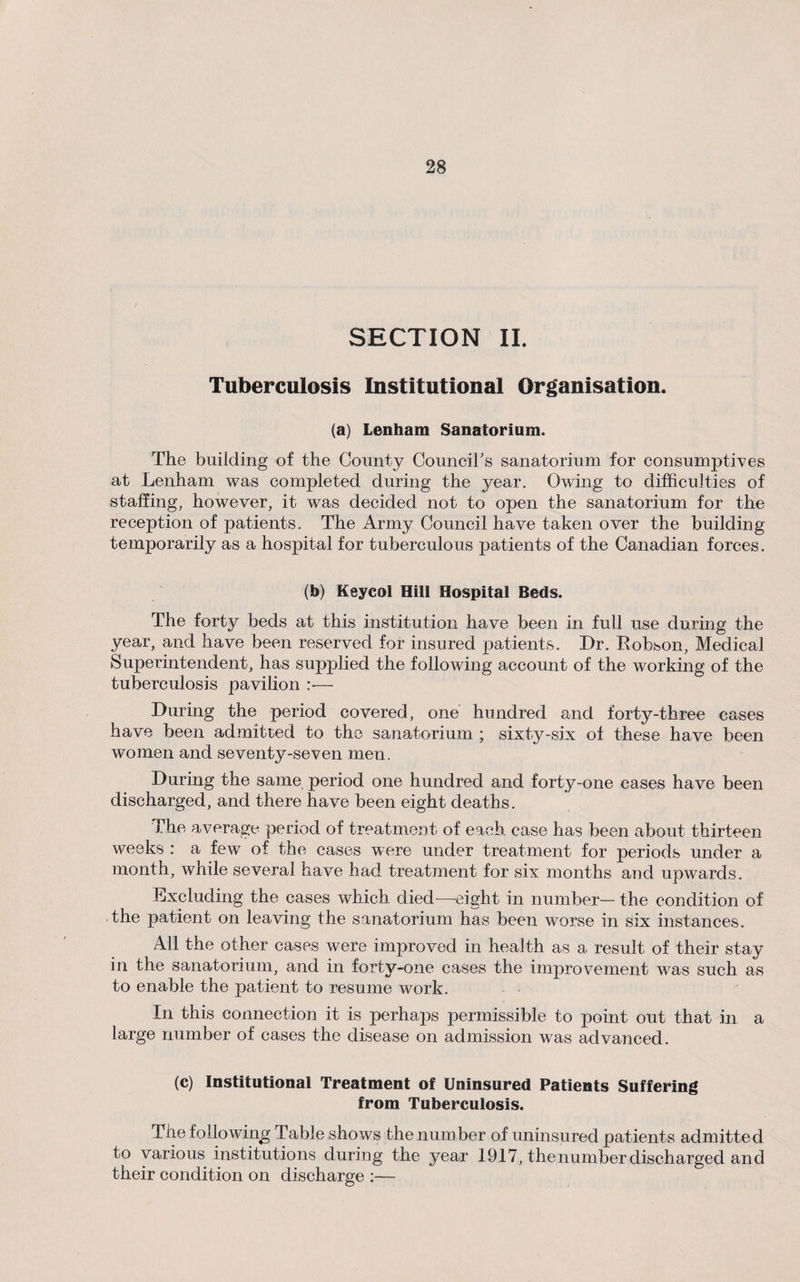 SECTION II. Tuberculosis Institutional Organisation. (a) Lenham Sanatorium. The building of the County Council's sanatorium for consumptives at Lenham was completed during the year. Owing to difficulties of staffing, however, it was decided not to open the sanatorium for the reception of patients. The Army Council have taken over the building temporarily as a hospital for tuberculous patients of the Canadian forces. (b) Keycol Hill Hospital Beds. The forty beds at this institution have been in full use during the year, and have been reserved for insured patients. Dr. Robson, Medical Superintendent, has supplied the following account of the working of the tuberculosis pavilion — During the period covered, one hundred and forty-three cases have been admitted to the sanatorium ; sixty-six of these have been women and seventy-seven men. During the same period one hundred and forty-one cases have been discharged, and there have been eight deaths. The average period of treatment of each case has been about thirteen weeks : a few of the cases were under treatment for periods under a month, while several have had treatment for six months and upwards. Excluding the cases which died—eight in number— the condition of the patient on leaving the sanatorium has been worse in six instances. All the other cases were improved in health as a result of their stay in the sanatorium, and in forty-one cases the improvement was such as to enable the patient to resume work. In this connection it is perhaps permissible to point out that in a large number of cases the disease on admission was advanced. (c) Institutional Treatment of Uninsured Patients Suffering from Tuberculosis. The following; Table shows the number of uninsured patients admitted to various institutions during the year 1917, the number discharged and their condition on discharge :—