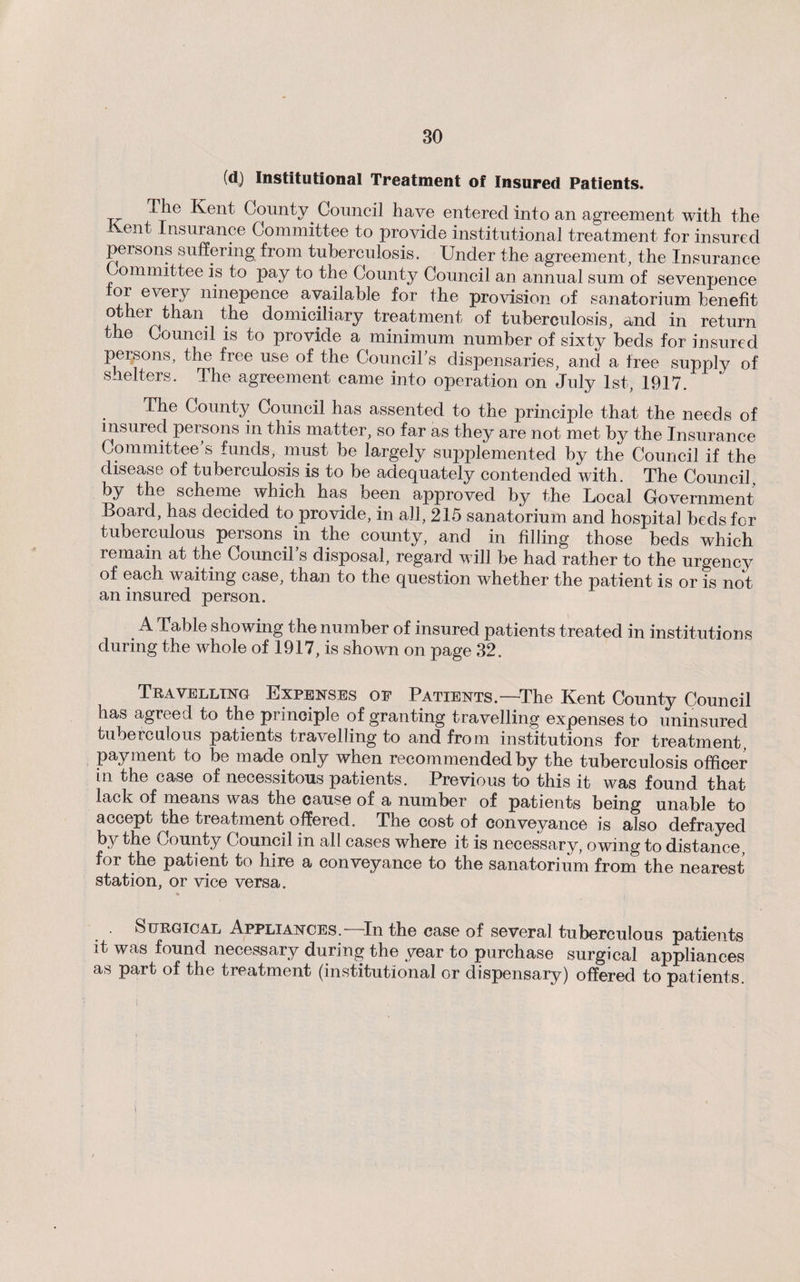 (d) Institutional Treatment of Insured Patients. The Kent County. Council have entered into an agreement with the Kent Insurance Committee to provide institutional treatment for insured persons suffering from tuberculosis. Under the agreement, the Insurance Committee is to pay to the County Council an annual sum of sevenpence tor every ninepence available for the provision of sanatorium benefit other than the domiciliary treatment of tuberculosis, and in return the Council is to provide a minimum number of sixty beds for insured persons, the free use of the Council’s dispensaries, and a free supplv of shelters. The agreement came into operation on July 1st, 1917. The County Council has assented to the principle that the needs of insured persons in this matter, so far as they are not met by the Insurance Committee’s funds, must be largely supplemented by the Council if the disease of tuberculosis is to be adequately contended with. The Council, by the scheme which has been approved by the Local Government Board, has decided to provide, in all, 215 sanatorium and hospital beds for tuberculous persons in the county, and in filling those beds which remain at the Council’s disposal, regard will be had rather to the urgency of each waiting case, than to the question whether the patient is or is not an insured person. A Table showing the number of insured patients treated in institutions during the whole of 1917, is shown on page 32. Travelling Expenses op Patients.—The Kent County Council has agreed to the principle of granting travelling expenses to uninsured tuberculous patients travelling to and from institutions for treatment, payment to be made only when recommended by the tuberculosis officer in the case of necessitous patients. Previous to this it was found that lack of means was the cause of a number of patients being unable to accept the treatment offered. The cost of conveyance is also defrayed by the County Council in all cases where it is necessary, owing to distance, for the patient to hire a conveyance to the sanatorium from the nearest station, or vice versa. Surgical Appliances. In the case of several tuberculous patients it was found necessary during the year to purchase surgical appliances as part of the treatment (institutional or dispensary) offered to patients.